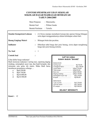 Panduan Materi Matematika SD/MI − Kurikulum 2004

CONTOH SPESIFIKASI UJIAN SEKOLAH
SEKOLAH DASAR/MADRASAH IBTIDAIYAH
TAHUN 2004/2005
Mata Pelajaran

: Matematika

Bentuk Soal

: Pilihan Ganda

Bentuk Penilaian

: Tertulis

Standar Kompetensi Lulusan

:

(1) Siswa mampu memahami konsep dan operasi hitung bilangan
serta dapat menggunakannya dalam kehidupan sehari-hari.

Ruang Lingkup Materi

:

Bilangan bulat dan pecahan.

Indikator

:

Diberikan tabel harga dari jenis barang, siswa dapat menghitung
harga dari jenis barang tertentu.

No. Soal

:

1

Contoh Soal

:

Lihat daftar harga makanan!
Budi memesan makanan 2 piring nasi, sepotong daging
rendang, semangkuk sayur sop, dua buah kerupuk, dan
minuman satu gelas teh manis. Maka Budi harus
membayar pesanannya seharga ....
a.
Rp8.550,00
b. Rp9.750,00
c.
Rp10.000,00
d. Rp10.500,00

DAFTAR HARGA
RUMAH MAKAN “BAHARI”
MAKANAN
I piring nasi ………………….… Rp750,00
I mangkok bakso ………………
Rp3.700,00
Ayam bakar ……………….. @Rp3.250,00
Tahu/tempe ………………… @Rp550,00
Ikan mas …………………… @Rp2.500,00
Daging rendang …………… @Rp3.750,00
Semangkuk sayur sop ……..
Rp2.250,00
Krupuk ……………………
Rp500,00
MINUMAN
1 gls es jeruk ………………
I gls the manis …………….
Es campur …………………

Rp2.250,00
Rp1.500,00
Rp3.000,00

SELAMAT MENIKMATI

Kunci :

C

DEPDIKNAS

©

Hak Cipta pada Pusat Penilaian Pendidikan-BALITBANG

3

 
