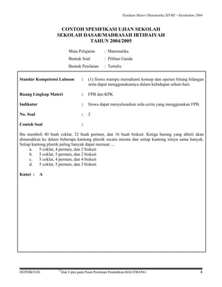 Panduan Materi Matematika SD/MI − Kurikulum 2004

CONTOH SPESIFIKASI UJIAN SEKOLAH
SEKOLAH DASAR/MADRASAH IBTIDAIYAH
TAHUN 2004/2005
Mata Pelajaran

: Matematika

Bentuk Soal

: Pilihan Ganda

Bentuk Penilaian

: Tertulis

Standar Kompetensi Lulusan

:

(1) Siswa mampu memahami konsep dan operasi hitung bilangan
serta dapat menggunakannya dalam kehidupan sehari-hari.

Ruang Lingkup Materi

:

FPB dan KPK

Indikator

:

Siswa dapat menyelesaikan sola cerita yang menggunakan FPB.

No. Soal

:

2

Contoh Soal

:

Ibu membeli 40 buah coklat, 32 buah permen, dan 16 buah biskuit. Ketiga barang yang dibeli akan
dimasukkan ke dalam beberapa kantong plastik secara merata dan setiap kantong isinya sama banyak.
Setiap kantong plastik paling banyak dapat memuat ....
a.
5 coklat, 4 permen, dan 2 biskuit
b.
5 coklat, 5 permen, dan 2 biskuit
c.
5 coklat, 4 permen, dan 4 biskuit
d.
5 coklat, 5 permen, dan 3 biskuit
Kunci :

A

DEPDIKNAS

©

Hak Cipta pada Pusat Penilaian Pendidikan-BALITBANG

4

 