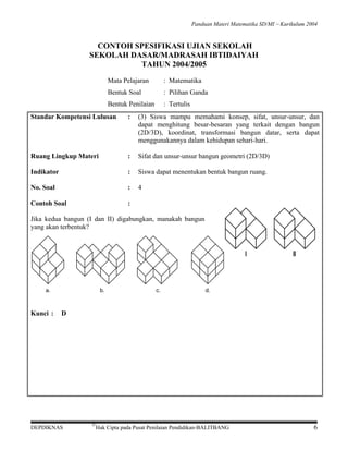 Panduan Materi Matematika SD/MI − Kurikulum 2004

CONTOH SPESIFIKASI UJIAN SEKOLAH
SEKOLAH DASAR/MADRASAH IBTIDAIYAH
TAHUN 2004/2005
Mata Pelajaran

: Matematika

Bentuk Soal

: Pilihan Ganda

Bentuk Penilaian

: Tertulis

Standar Kompetensi Lulusan

:

(3) Siswa mampu memahami konsep, sifat, unsur-unsur, dan
dapat menghitung besar-besaran yang terkait dengan bangun
(2D/3D), koordinat, transformasi bangun datar, serta dapat
menggunakannya dalam kehidupan sehari-hari.

Ruang Lingkup Materi

:

Sifat dan unsur-unsur bangun geometri (2D/3D)

Indikator

:

Siswa dapat menentukan bentuk bangun ruang.

No. Soal

:

4

Contoh Soal

:

Jika kedua bangun (I dan II) digabungkan, manakah bangun
yang akan terbentuk?

I

a.

Kunci :

b.

c.

II

d.

D

DEPDIKNAS

©

Hak Cipta pada Pusat Penilaian Pendidikan-BALITBANG

6

 
