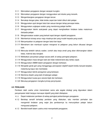 3.1.1   Memulakan pengajaran dengan secepat mungkin.
   3.1.2   Memulakan pengajaran dengan menggunakan set induksi yang menarik.
   3.1.3   Mengembangkan pengajaran dengan lancar.
   3.1.4   Bercakap dengan jelas, tidak terlalu cepat dan boleh diikuti oleh pelajar.
   3.1.5   Menggunakan ayat dengan betul dan sesuai dengan tahap pencapai kelas.
   3.1.6   Menggunakan ungkapan soalan yang mendorong pelajar berfikir.
   3.1.7   Menggunakan teknik soal-jawab yang dapat menghasilkan tindakan balas maksimum
           daripada pelajar.
   3.1.8   Mengemukakan soalan yang berkait rapat dengan objektif pengajaran.
   3.1.9   Membentuk konsep ansur maju misalnya dari yang mudah kepada yang susah.
   3.1.10 Menyampaikan isi pelajaran dengan betul dan tepat.
   3.1.11 Memahami dan membuat rujukan mengenai isi pelajaran yang belum dikuasai dengan
           baik.
   3.1.12 Mencuba terlebih dahulu soalan, contoh atau kerja amali yang akan dibincangkan dalam
           kelas, makmal atau bengkel.
   3.1.13 Melibatkan penyertaan pelajar secara aktif, di setiap peringkat pelajaran.
   3.1.14 Menggunakan masa dengan baik dan tidak meleret-leret atau terlalu cepat.
   3.1.15 Menggunakan ABBM dalam pengajaran dengan berkesan.
   3.1.16 Mengelak gerak geri yang mengganggu pencapaian objektif seperti terlalu banyak berjalan,
           melambung kapur dan membebel.
   3.1.17 Menggunakan teknik peneguhan yang berkesan.
   3.1.18 Membina disiplin yang baik di kalangan pelajar.
   3.1.19 Menggunakan kuasa guru secara bijak dan berkesan.
   3.1.20 Menutup pengajaran mengikut prinsip penyimpulan.


4.0 PENILAIAN
   Penilaian ialah usaha untuk menentukan sama ada segala strategi yang digunakan dalam
   penyampaian telah berjaya mencapai objektif yang telah ditetapkan.
   4.1.1   Dapat melakukan penilaian di setiap peringkat perkembangan pengajaran.
   4.1.2   Bersikap sensitif terhadap penilaian yang dilakukan, iaitu member perhatian dan
           mengambil tindakan yang wajar jika penilaiannya itu menunjukkan pelajar belum
           menguasai pelajaran.
   4.1.3   Bersifat kreatif dalam usaha untuk memperbaiki pengajaran.




                                                   2
 