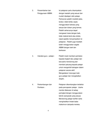 2.   Persembahan dan              Isi pelajaran perlu disampaikan
     Penggunaan ABBM:             dengan kaedah yang sesuai dan
                                  mudah dipelajari oleh pelajar.
                                  Pertuturan pelatih mestilah jelas,
                                  teratur, tidak terlalu cepat,
                                  menggunakan bahasa yang
                                  sesuai dan tulisan yang kemas.
                                  Pelatih seharusnya dapat
                                  mengawal masa dengan baik,
                                  tidak meleret-leret atau terlalu
                                  cepat apabila menyampaikan isi
                                  pelajaran. Pelatih juga mestilah
                                  boleh menggunakan segala
                                  ABBM dengan baik dan
                                  berkesan.


3.   Interaksi guru - pelajar :   Pelatih mesti memberi perhatian
                                  kepada tingkah laku pelajar dan
                                  berusaha mendorong dan
                                  memberi peluang kepada pelajar
                                  untuk mengambil bahagian dalam
                                  pelajaran secara aktif.
                                  Mengadakan hubungan baik
                                  guru-pelajar dan mengekalkan
                                  disiplin.


4.   Perkembangan dan             Pelajaran dikembangkan tertakluk
     Penilaian :                  pada pencapaian pelajar. Usaha
                                  menilai dilakukan di setiap
                                  peringkat dengan menggunakan
                                  teknik soal-jawab yang sesuai.
                                  Mendorong pelajar berfikir serta
                                  menghasilkan tindak balas
                                  maksimum daripada mereka.


                    4
 
