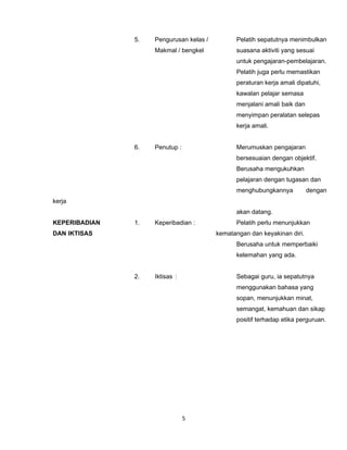 5.   Pengurusan kelas /         Pelatih sepatutnya menimbulkan
                    Makmal / bengkel           suasana aktiviti yang sesuai
                                               untuk pengajaran-pembelajaran.
                                               Pelatih juga perlu memastikan
                                               peraturan kerja amali dipatuhi,
                                               kawalan pelajar semasa
                                               menjalani amali baik dan
                                               menyimpan peralatan selepas
                                               kerja amali.


               6.   Penutup :                  Merumuskan pengajaran
                                               bersesuaian dengan objektif.
                                               Berusaha mengukuhkan
                                               pelajaran dengan tugasan dan
                                               menghubungkannya           dengan
kerja
                                               akan datang.
KEPERIBADIAN   1.   Keperibadian :             Pelatih perlu menunjukkan
DAN IKTISAS                              kematangan dan keyakinan diri.
                                               Berusaha untuk memperbaiki
                                               kelemahan yang ada.


               2.   Iktisas :                  Sebagai guru, ia sepatutnya
                                               menggunakan bahasa yang
                                               sopan, menunjukkan minat,
                                               semangat, kemahuan dan sikap
                                               positif terhadap etika perguruan.




                                5
 