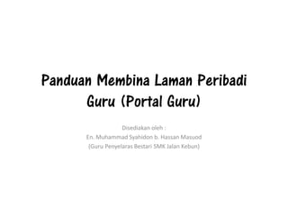 Panduan Membina Laman Peribadi
Guru (Portal Guru)
Disediakan oleh :
En. Muhammad Syahidon b. Hassan Masuod
(Guru Penyelaras Bestari SMK Jalan Kebun)
 