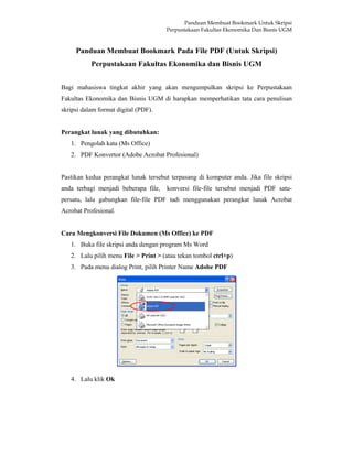 Panduan Membuat Bookmark Untuk Skripsi
Perpustakaan Fakultas Ekonomika Dan Bisnis UGM
Panduan Membuat Bookmark Pada File PDF (Untuk Skripsi)
Perpustakaan Fakultas Ekonomika dan Bisnis UGM
Bagi mahasiswa tingkat akhir yang akan mengumpulkan skripsi ke Perpustakaan
Fakultas Ekonomika dan Bisnis UGM di harapkan memperhatikan tata cara penulisan
skripsi dalam format digital (PDF).
Perangkat lunak yang dibutuhkan:
1. Pengolah kata (Ms Office)
2. PDF Konvertor (Adobe Acrobat Profesional)
Pastikan kedua perangkat lunak tersebut terpasang di komputer anda. Jika file skripsi
anda terbagi menjadi beberapa file, konversi file-file tersebut menjadi PDF satu-
persatu, lalu gabungkan file-file PDF tadi menggunakan perangkat lunak Acrobat
Acrobat Profesional.
Cara Mengkonversi File Dokumen (Ms Office) ke PDF
1. Buka file skripsi anda dengan program Ms Word
2. Lalu pilih menu File > Print > (atau tekan tombol ctrl+p)
3. Pada menu dialog Print, pilih Printer Name Adobe PDF
4. Lalu klik Ok
 