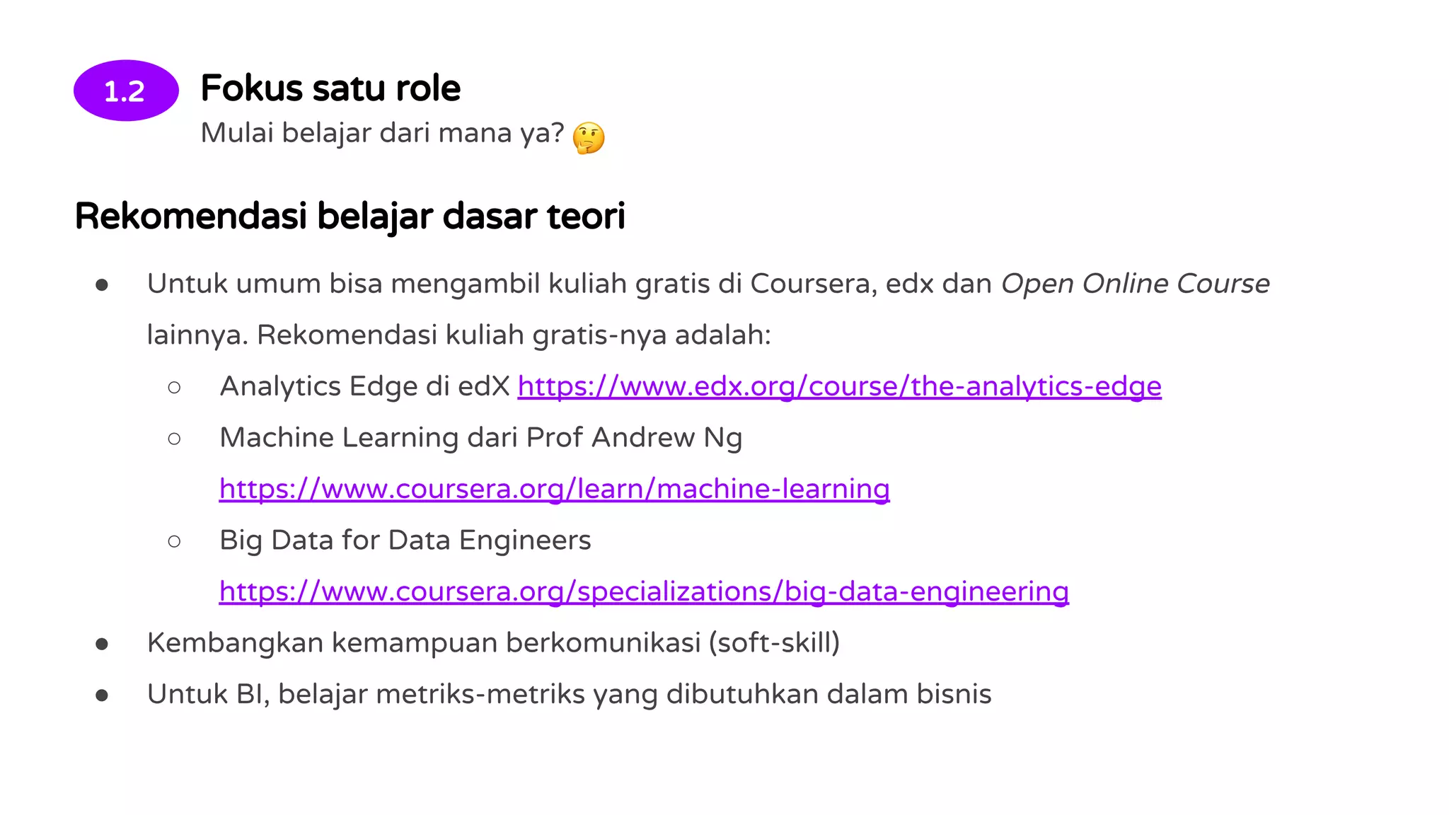 1.2 Fokus satu role
Mulai belajar dari mana ya?
Rekomendasi belajar dasar teori
● Untuk umum bisa mengambil kuliah gratis di Coursera, edx dan Open Online Course
lainnya. Rekomendasi kuliah gratis-nya adalah:
○ Analytics Edge di edX https://www.edx.org/course/the-analytics-edge
○ Machine Learning dari Prof Andrew Ng
https://www.coursera.org/learn/machine-learning
○ Big Data for Data Engineers
https://www.coursera.org/specializations/big-data-engineering
● Kembangkan kemampuan berkomunikasi (soft-skill)
● Untuk BI, belajar metriks-metriks yang dibutuhkan dalam bisnis
 