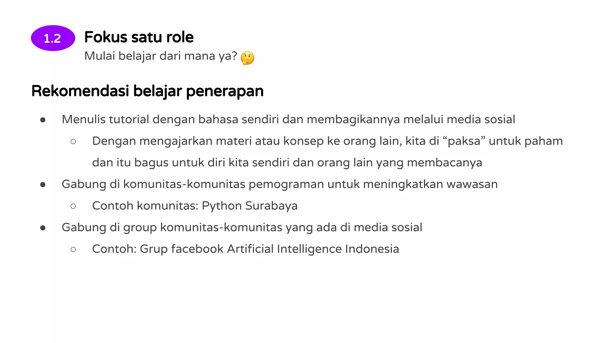 1.2 Fokus satu role
Mulai belajar dari mana ya?
Rekomendasi belajar penerapan
● Menulis tutorial dengan bahasa sendiri dan membagikannya melalui media sosial
○ Dengan mengajarkan materi atau konsep ke orang lain, kita di “paksa” untuk paham
dan itu bagus untuk diri kita sendiri dan orang lain yang membacanya
● Gabung di komunitas-komunitas pemograman untuk meningkatkan wawasan
○ Contoh komunitas: Python Surabaya
● Gabung di group komunitas-komunitas yang ada di media sosial
○ Contoh: Grup facebook Artificial Intelligence Indonesia
 