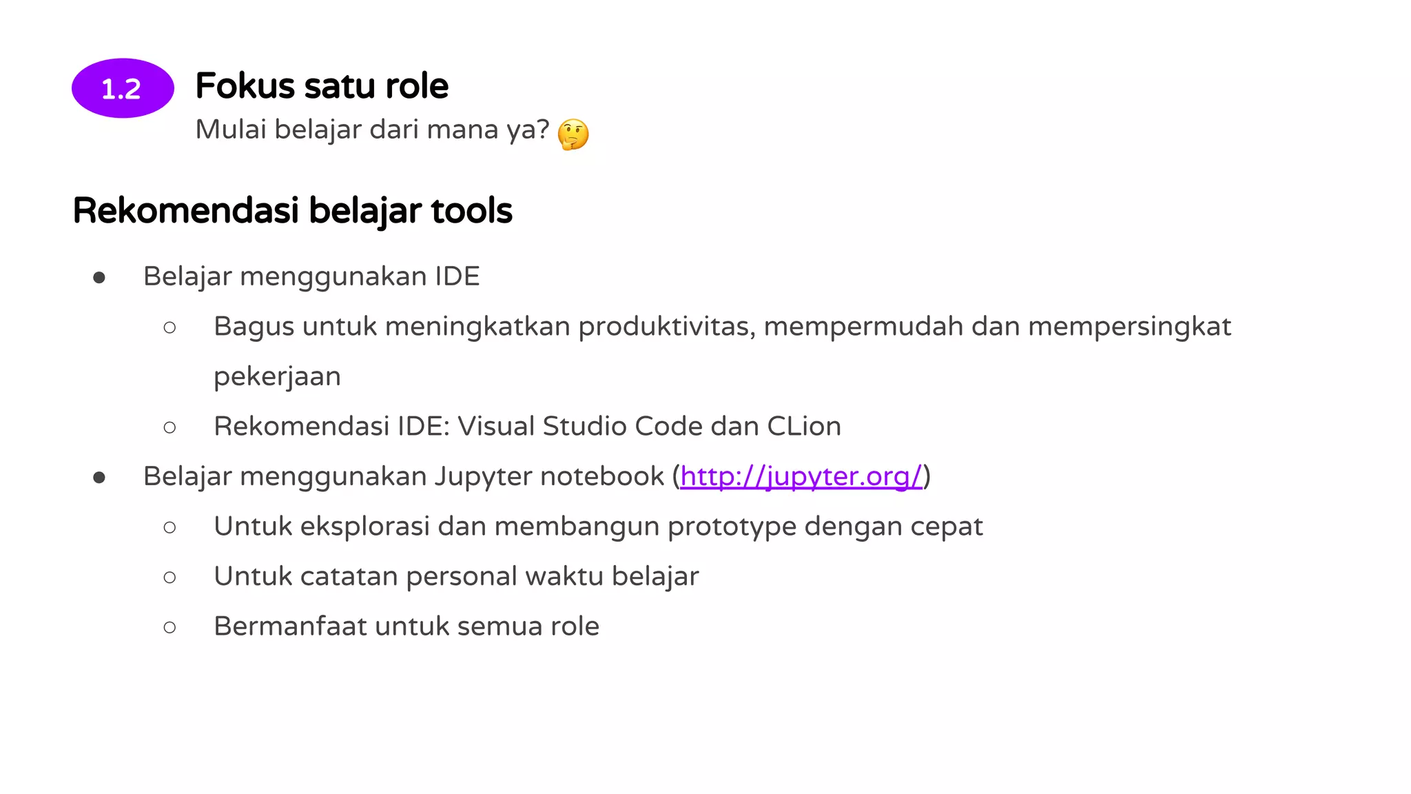 1.2 Fokus satu role
Mulai belajar dari mana ya?
Rekomendasi belajar tools
● Belajar menggunakan IDE
○ Bagus untuk meningkatkan produktivitas, mempermudah dan mempersingkat
pekerjaan
○ Rekomendasi IDE: Visual Studio Code dan CLion
● Belajar menggunakan Jupyter notebook (http://jupyter.org/)
○ Untuk eksplorasi dan membangun prototype dengan cepat
○ Untuk catatan personal waktu belajar
○ Bermanfaat untuk semua role
 