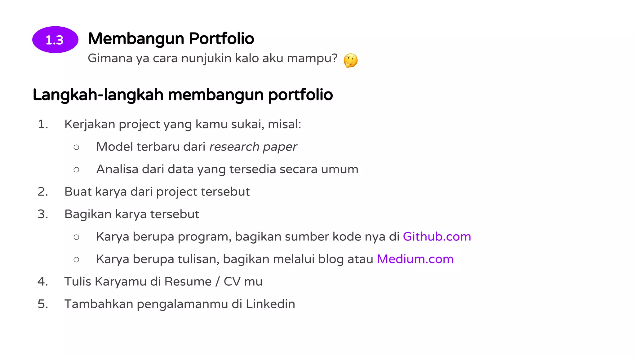 1.3 Membangun Portfolio
Gimana ya cara nunjukin kalo aku mampu?
Langkah-langkah membangun portfolio
1. Kerjakan project yang kamu sukai, misal:
○ Model terbaru dari research paper
○ Analisa dari data yang tersedia secara umum
2. Buat karya dari project tersebut
3. Bagikan karya tersebut
○ Karya berupa program, bagikan sumber kode nya di Github.com
○ Karya berupa tulisan, bagikan melalui blog atau Medium.com
4. Tulis Karyamu di Resume / CV mu
5. Tambahkan pengalamanmu di Linkedin
 