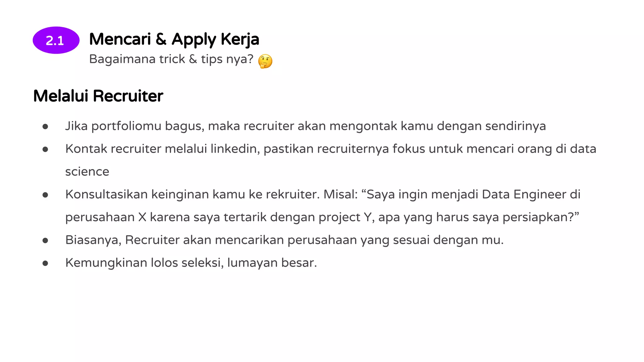 2.1 Mencari & Apply Kerja
Bagaimana trick & tips nya?
Melalui Recruiter
● Jika portfoliomu bagus, maka recruiter akan mengontak kamu dengan sendirinya
● Kontak recruiter melalui linkedin, pastikan recruiternya fokus untuk mencari orang di data
science
● Konsultasikan keinginan kamu ke rekruiter. Misal: “Saya ingin menjadi Data Engineer di
perusahaan X karena saya tertarik dengan project Y, apa yang harus saya persiapkan?”
● Biasanya, Recruiter akan mencarikan perusahaan yang sesuai dengan mu.
● Kemungkinan lolos seleksi, lumayan besar.
 