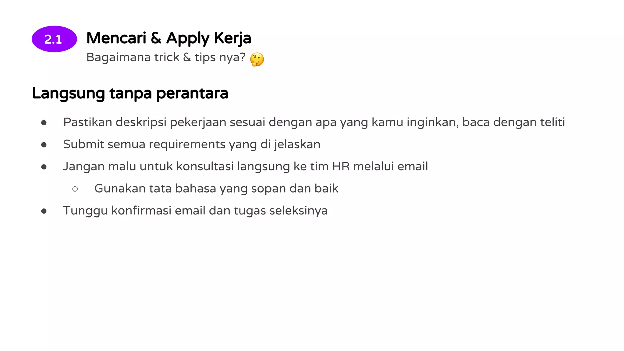 2.1 Mencari & Apply Kerja
Bagaimana trick & tips nya?
Langsung tanpa perantara
● Pastikan deskripsi pekerjaan sesuai dengan apa yang kamu inginkan, baca dengan teliti
● Submit semua requirements yang di jelaskan
● Jangan malu untuk konsultasi langsung ke tim HR melalui email
○ Gunakan tata bahasa yang sopan dan baik
● Tunggu konfirmasi email dan tugas seleksinya
 