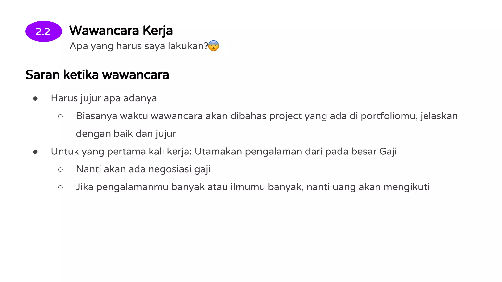 2.2 Wawancara Kerja
Apa yang harus saya lakukan?
Saran ketika wawancara
● Harus jujur apa adanya
○ Biasanya waktu wawancara akan dibahas project yang ada di portfoliomu, jelaskan
dengan baik dan jujur
● Untuk yang pertama kali kerja: Utamakan pengalaman dari pada besar Gaji
○ Nanti akan ada negosiasi gaji
○ Jika pengalamanmu banyak atau ilmumu banyak, nanti uang akan mengikuti
 