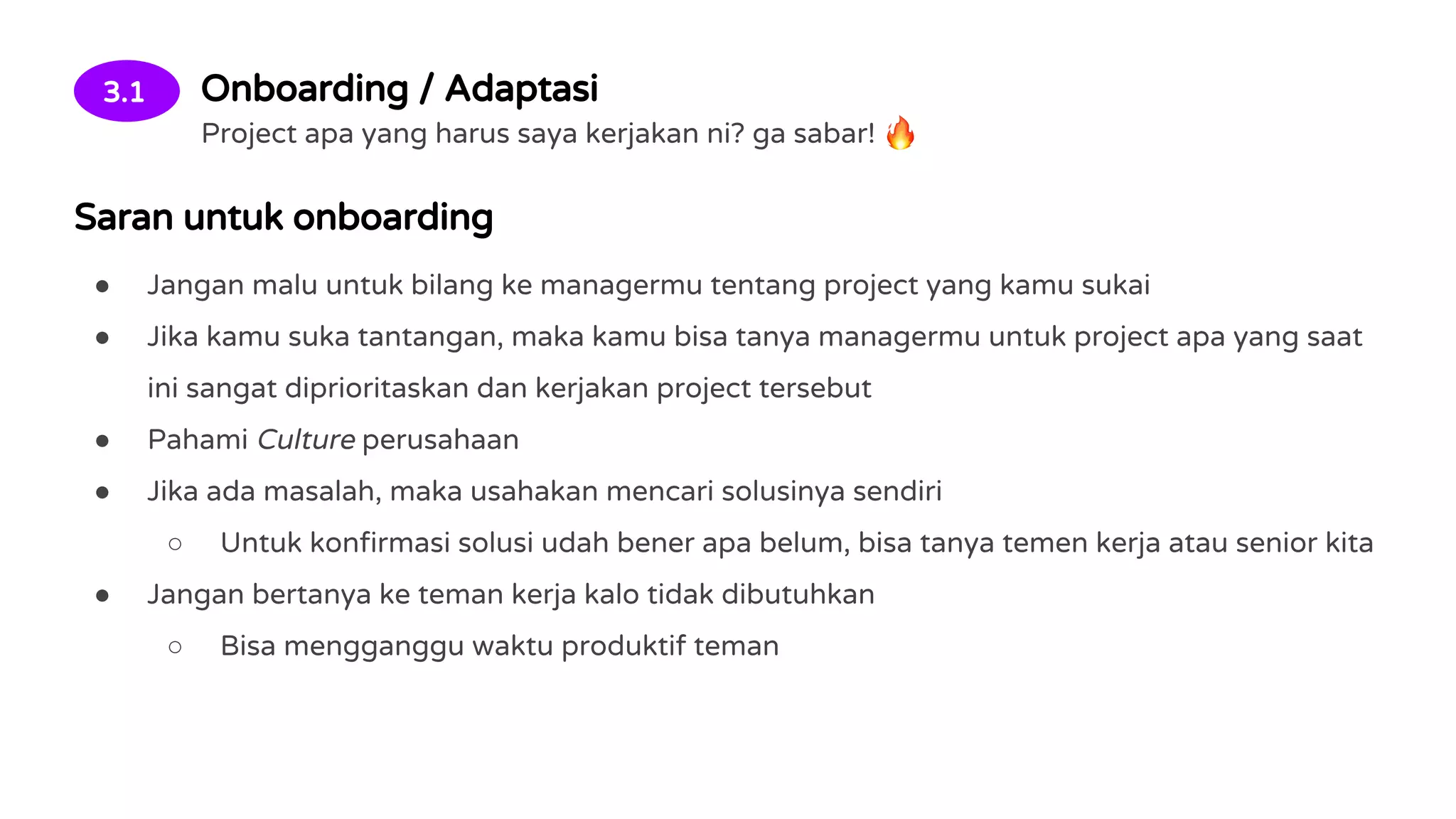 3.1 Onboarding / Adaptasi
Project apa yang harus saya kerjakan ni? ga sabar!
Saran untuk onboarding
● Jangan malu untuk bilang ke managermu tentang project yang kamu sukai
● Jika kamu suka tantangan, maka kamu bisa tanya managermu untuk project apa yang saat
ini sangat diprioritaskan dan kerjakan project tersebut
● Pahami Culture perusahaan
● Jika ada masalah, maka usahakan mencari solusinya sendiri
○ Untuk konfirmasi solusi udah bener apa belum, bisa tanya temen kerja atau senior kita
● Jangan bertanya ke teman kerja kalo tidak dibutuhkan
○ Bisa mengganggu waktu produktif teman
 
