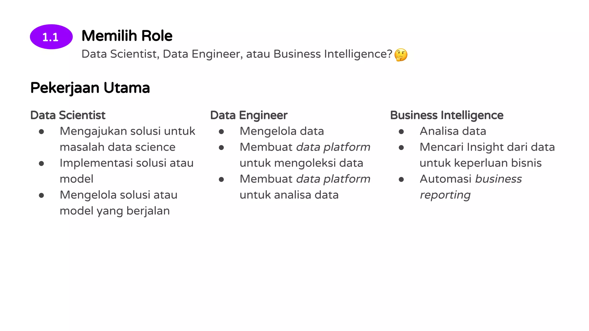 1.1 Memilih Role
Data Scientist, Data Engineer, atau Business Intelligence?
Pekerjaan Utama
Data Scientist
● Mengajukan solusi untuk
masalah data science
● Implementasi solusi atau
model
● Mengelola solusi atau
model yang berjalan
Data Engineer
● Mengelola data
● Membuat data platform
untuk mengoleksi data
● Membuat data platform
untuk analisa data
Business Intelligence
● Analisa data
● Mencari Insight dari data
untuk keperluan bisnis
● Automasi business
reporting
 