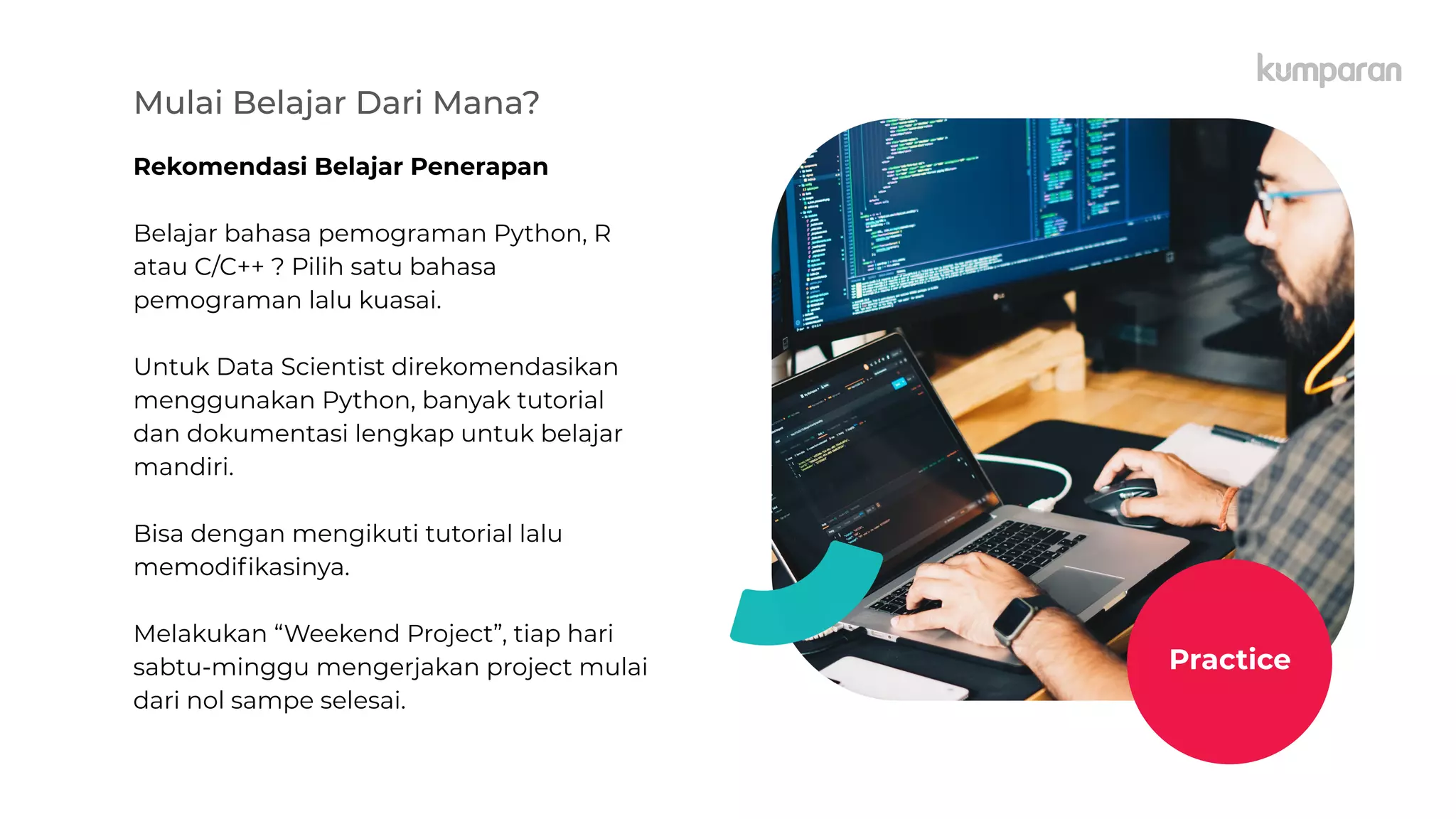 Mulai Belajar Dari Mana?
Rekomendasi Belajar Penerapan
Belajar bahasa pemograman Python, R
atau C/C++ ? Pilih satu bahasa
pemograman lalu kuasai.
Untuk Data Scientist direkomendasikan
menggunakan Python, banyak tutorial
dan dokumentasi lengkap untuk belajar
mandiri.
Bisa dengan mengikuti tutorial lalu
memodiﬁkasinya.
Melakukan “Weekend Project”, tiap hari
sabtu-minggu mengerjakan project mulai
dari nol sampe selesai.
Practice
 
