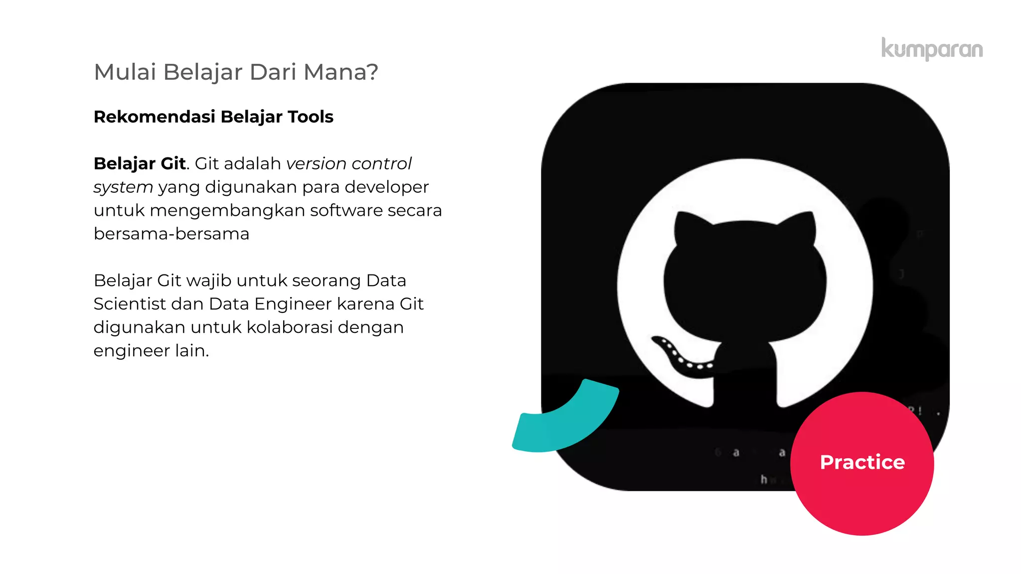 Mulai Belajar Dari Mana?
Rekomendasi Belajar Tools
Belajar Git. Git adalah version control
system yang digunakan para developer
untuk mengembangkan software secara
bersama-bersama
Belajar Git wajib untuk seorang Data
Scientist dan Data Engineer karena Git
digunakan untuk kolaborasi dengan
engineer lain.
Practice
 