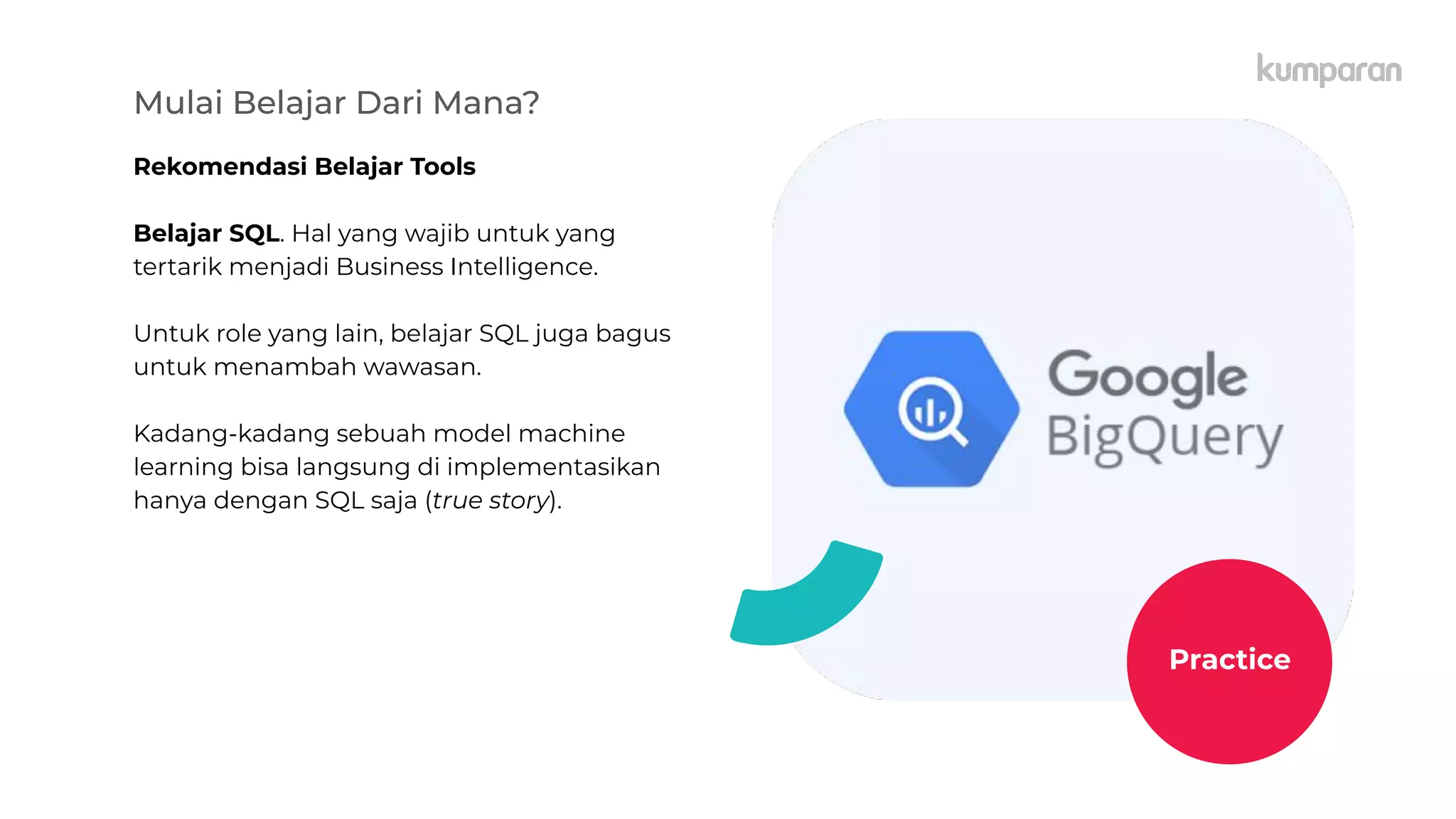 Mulai Belajar Dari Mana?
Rekomendasi Belajar Tools
Belajar SQL. Hal yang wajib untuk yang
tertarik menjadi Business Intelligence.
Untuk role yang lain, belajar SQL juga bagus
untuk menambah wawasan.
Kadang-kadang sebuah model machine
learning bisa langsung di implementasikan
hanya dengan SQL saja (true story).
Practice
 