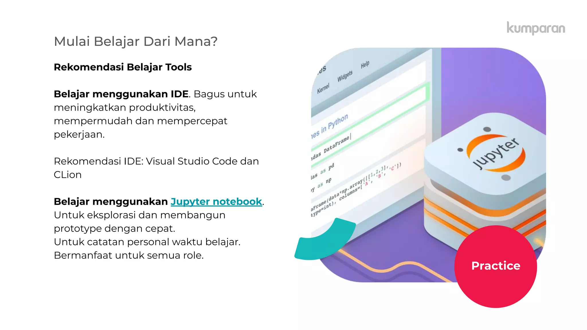 Mulai Belajar Dari Mana?
Rekomendasi Belajar Tools
Belajar menggunakan IDE. Bagus untuk
meningkatkan produktivitas,
mempermudah dan mempercepat
pekerjaan.
Rekomendasi IDE: Visual Studio Code dan
CLion
Belajar menggunakan Jupyter notebook.
Untuk eksplorasi dan membangun
prototype dengan cepat.
Untuk catatan personal waktu belajar.
Bermanfaat untuk semua role.
Practice
 