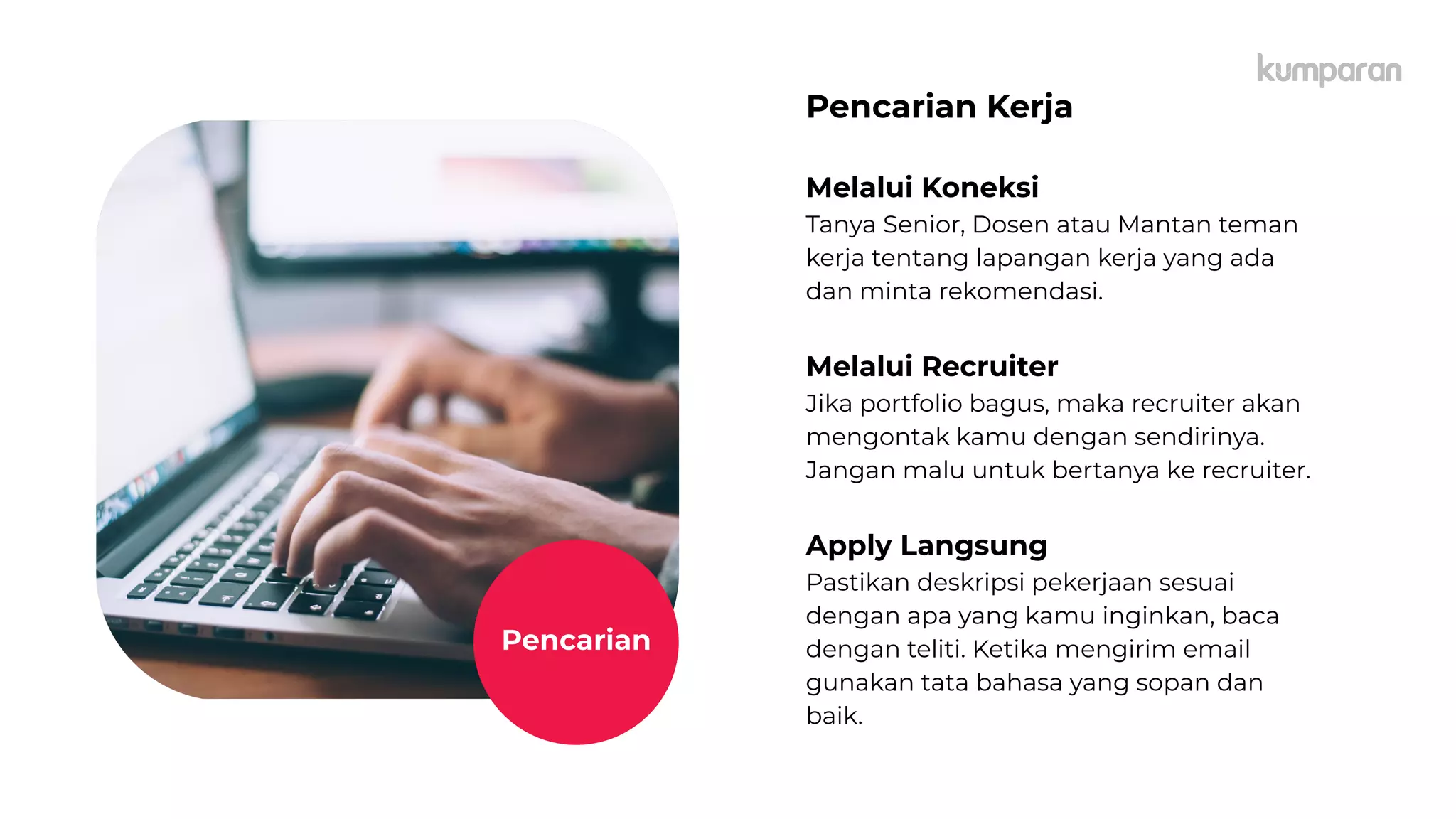 caption,
Lorem
Ipsum
Pencarian Kerja
Melalui Koneksi
Tanya Senior, Dosen atau Mantan teman
kerja tentang lapangan kerja yang ada
dan minta rekomendasi.
Melalui Recruiter
Jika portfolio bagus, maka recruiter akan
mengontak kamu dengan sendirinya.
Jangan malu untuk bertanya ke recruiter.
Apply Langsung
Pastikan deskripsi pekerjaan sesuai
dengan apa yang kamu inginkan, baca
dengan teliti. Ketika mengirim email
gunakan tata bahasa yang sopan dan
baik.
Pencarian
 