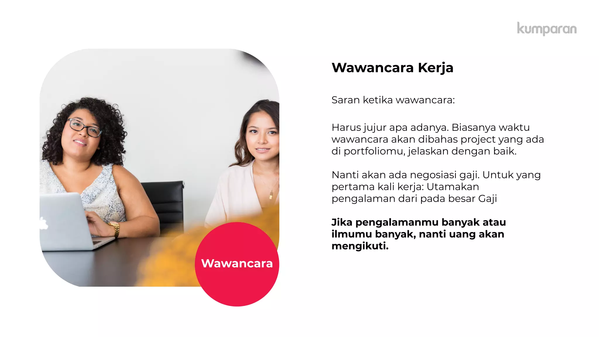 caption,
Lorem
Ipsum
Wawancara Kerja
Saran ketika wawancara:
Harus jujur apa adanya. Biasanya waktu
wawancara akan dibahas project yang ada
di portfoliomu, jelaskan dengan baik.
Nanti akan ada negosiasi gaji. Untuk yang
pertama kali kerja: Utamakan
pengalaman dari pada besar Gaji
Jika pengalamanmu banyak atau
ilmumu banyak, nanti uang akan
mengikuti.
Wawancara
 