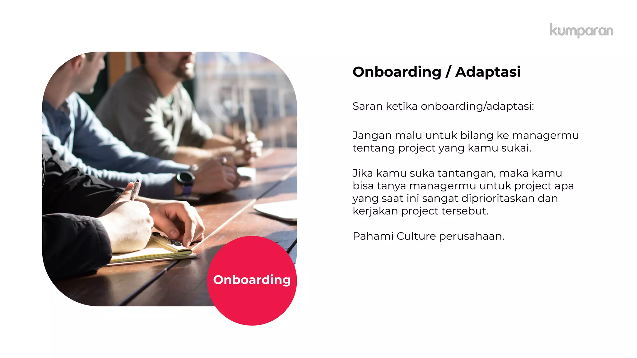 caption,
Lorem
Ipsum
Onboarding / Adaptasi
Saran ketika onboarding/adaptasi:
Jangan malu untuk bilang ke managermu
tentang project yang kamu sukai.
Jika kamu suka tantangan, maka kamu
bisa tanya managermu untuk project apa
yang saat ini sangat diprioritaskan dan
kerjakan project tersebut.
Pahami Culture perusahaan.
Onboarding
 
