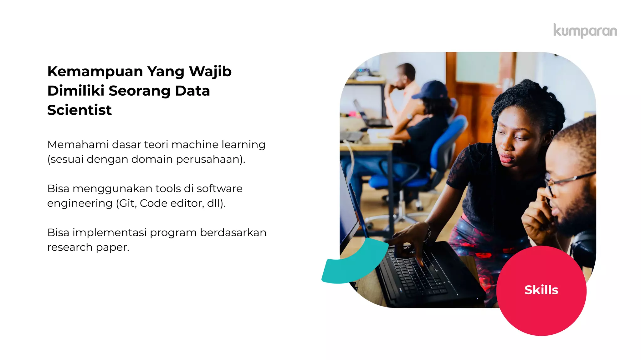 Kemampuan Yang Wajib
Dimiliki Seorang Data
Scientist
Memahami dasar teori machine learning
(sesuai dengan domain perusahaan).
Bisa menggunakan tools di software
engineering (Git, Code editor, dll).
Bisa implementasi program berdasarkan
research paper.
Skills
 