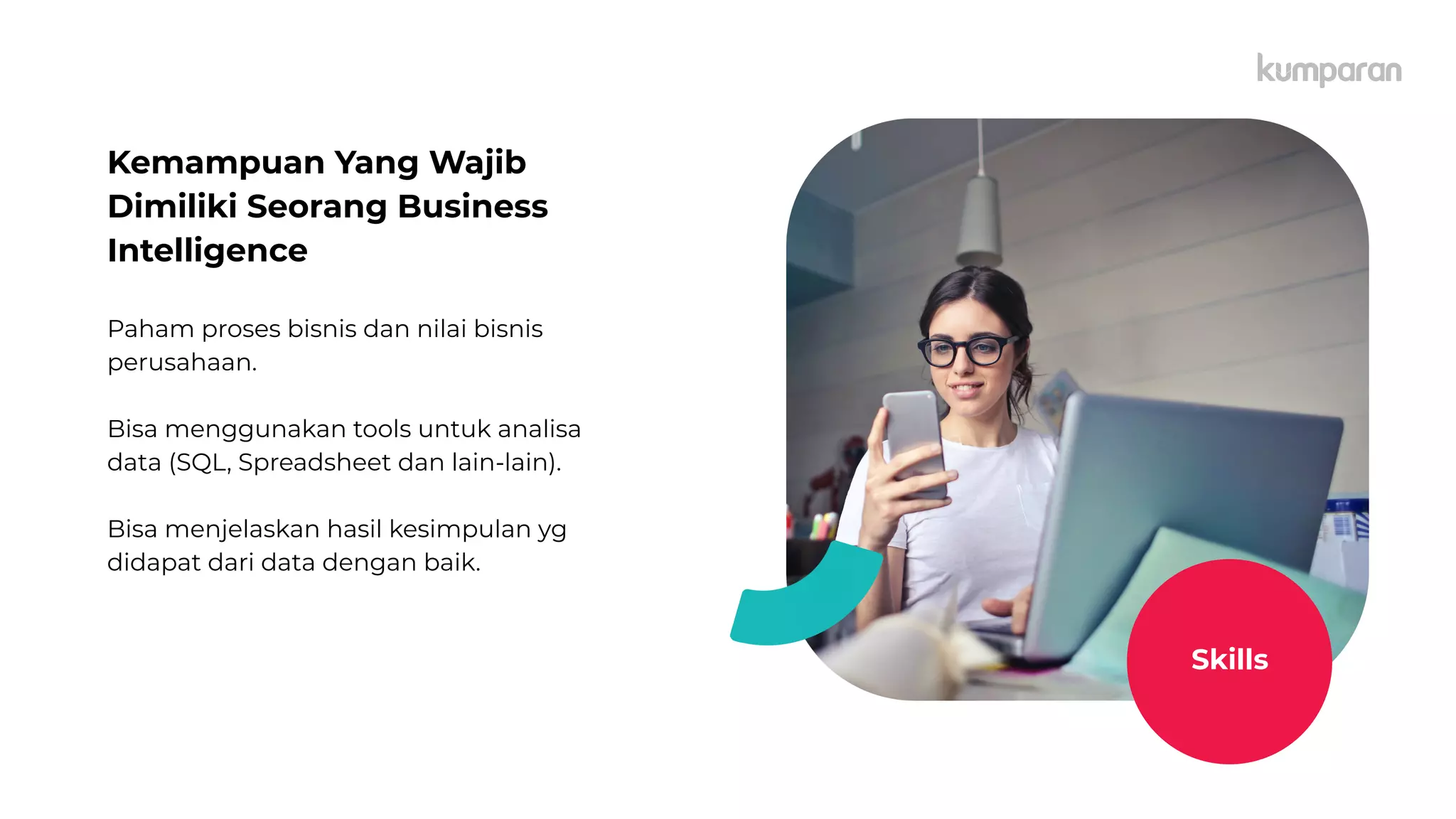 Kemampuan Yang Wajib
Dimiliki Seorang Business
Intelligence
Paham proses bisnis dan nilai bisnis
perusahaan.
Bisa menggunakan tools untuk analisa
data (SQL, Spreadsheet dan lain-lain).
Bisa menjelaskan hasil kesimpulan yg
didapat dari data dengan baik.
Skills
 