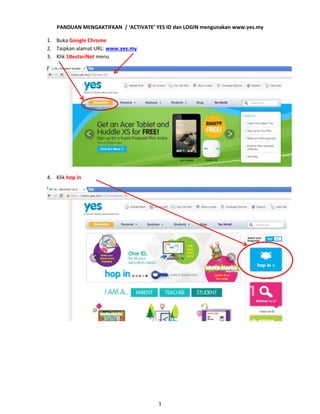 PANDUAN MENGAKTIFKAN / ‘ACTIVATE’ YES ID dan LOGIN mengunakan www.yes.my
1. Buka Google Chrome
2. Taipkan alamat URL: www.yes.my
3. Klik 1BestariNet menu

4. Klik hop in

1

 