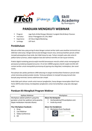 PANDUAN MENGIKUTI WEBINAR
 Program : Jago Nulis Artikel Dengan Metode 3 Langkah Kilat & Banjir Pesanan
 Instruktur : Amos P Nainggolan CH, CHt, NNLP
 Experience : 10 Tahun Digital Marketing
 Lembaga : LKP Itech
Pendahuluan
Menulis artikel atau yang sering di sebut dengan content writter ialah suatu keahlian tertrend di era
2020 dan seterusnya. Dengan kemunculan berbagai macam situs, tentunya keahlian penulis artikel
menjadi peluang besar buat anda, dan tidak hanya itu saja. Tulisan menjadi suatu alat untuk di
jadikan bahan promosi, sebab rangkaian kata dan kalimat memiliki arti dan tujuan tertentu.
Praktisi digital marketing pemula wajib memiliki kemampuan menulis artikel untuk mempengaruhi
penawaran produknya kepada konsumen. Di sisi lain UMKM yang baru berdiri wajib memiliki skill
content writter untuk mempublish promosinya di jejaring situs blog lokal, marketplace, dan sosial
media.
Perusahaan dan pelaku pembisnis UKM sekarang ini sangat membutuhkan freelancer penulis lokal
untuk mereview produk-produk mereka. Tentunya kehalian ini menjadi hal yang menarik dan
banyak yang meminati, karena sederhana dan simpel.
Anda tidak perlu keluar rumah untuk mencari penghasilan, hanya dengan menerapkan Work From
Home (WFH) anda mampu mendapatkan penghasilan untuk menambahkan uang saku tabungan
anda.
Panduan Kit Mengikuti Program Webinar
Aplikasi Webinar Workplace
Workplace adalah platform yang kita
gunakan untuk live webinar serta peserta
dapat melakukan interaksi disana.
Fitur Workplace Facebook :
1. Grup
2. Live Webinar
3. Video Conference
4. Dll
Akses Via Komputer
 Itechacademy576.workplace.com
 Invite by email
Akses Via Handphone
 Workplace from Facebook
 