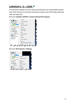 LANGKAH 8 : G – CODE
G-Code adalah rangkaian huruf dan angka yang berfungsi untuk mengendalikan gerakan
mesin CNC. Nantinya G-Code akan dimasukkan ke dalam mesin CNC melalui kabel data,
USB, atau floppy disk.
Klik kanan toolpath LATIHAN > Create Individual NC Programs.




Klik kanan NC Programs > Settings




                                                                                     13
 