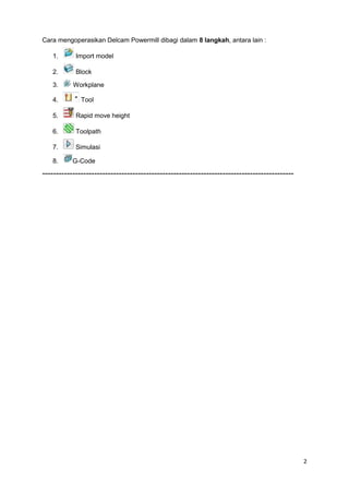 Cara mengoperasikan Delcam Powermill dibagi dalam 8 langkah, antara lain :

   1.       Import model

   2.       Block

   3.      Workplane

   4.         Tool

   5.       Rapid move height

   6.       Toolpath

   7.       Simulasi

   8.      G-Code
--------------------------------------------------------------------------------------------




                                                                                               2
 