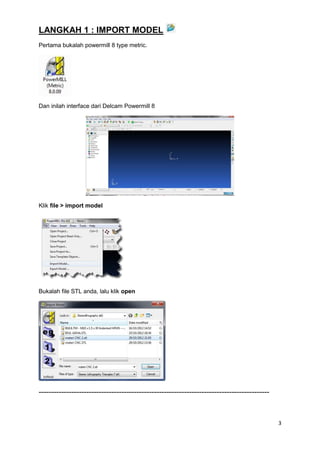 LANGKAH 1 : IMPORT MODEL
Pertama bukalah powermill 8 type metric.




Dan inilah interface dari Delcam Powermill 8




Klik file > import model




Bukalah file STL anda, lalu klik open




--------------------------------------------------------------------------------------------



                                                                                               3
 