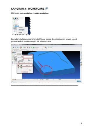 LANGKAH 3 : WORKPLANE
Klik kanan pada workplane > create workplane.




Kemudian aturlah workplane tersebut hingga berada di posisi ujung kiri bawah, seperti
gambar berikut. Itu akan menjadi titik referensi pahat.




--------------------------------------------------------------------------------------------




                                                                                               5
 