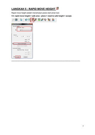 LANGKAH 5 : RAPID MOVE HEIGHT
Rapid move height adalah menentukan posisi start aman tool.
Klik rapid move height > safe area : plane > reset to safe height > accept.




--------------------------------------------------------------------------------------------




                                                                                               7
 