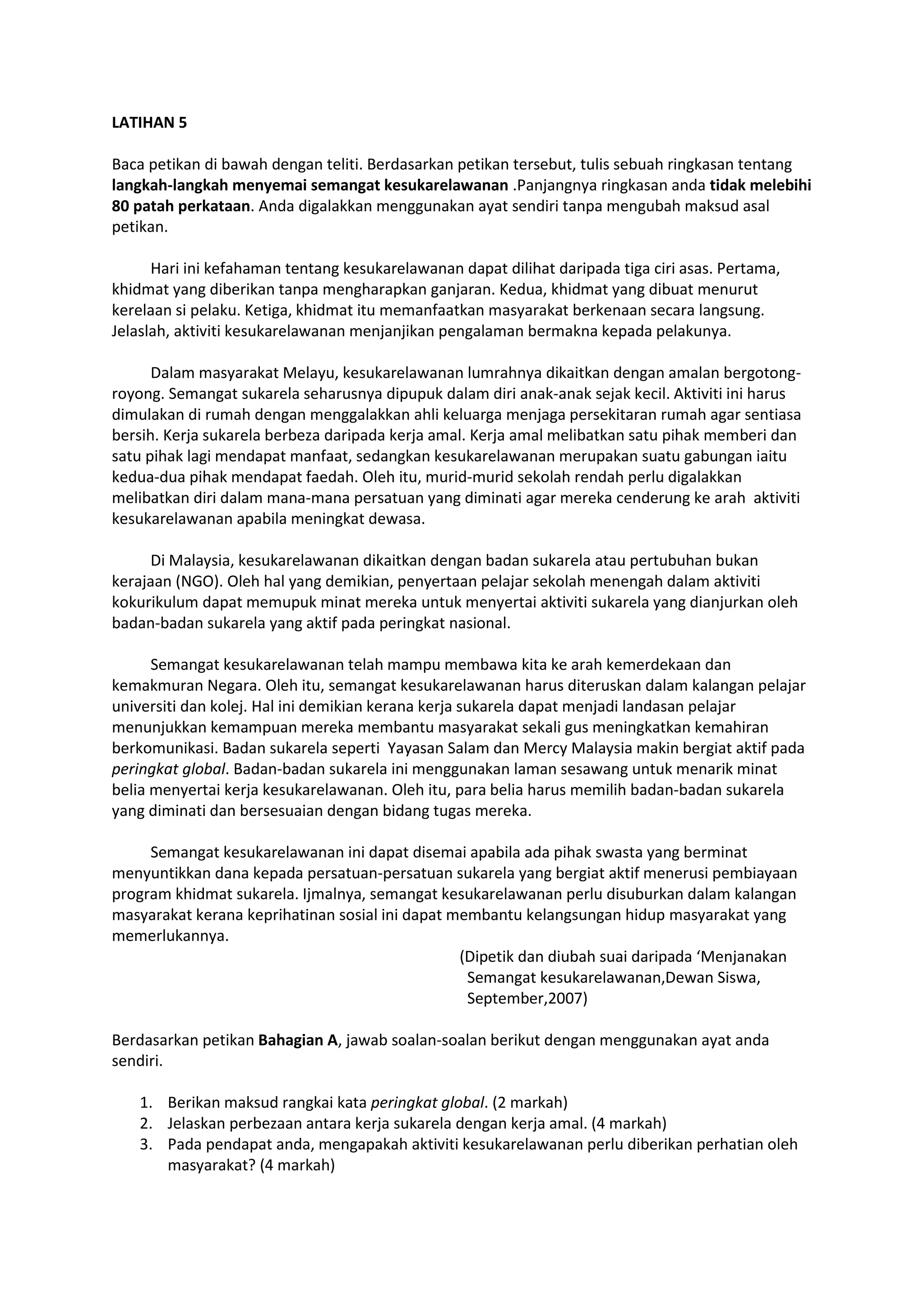 LATIHAN 5
Baca petikan di bawah dengan teliti. Berdasarkan petikan tersebut, tulis sebuah ringkasan tentang
langkah-langkah menyemai semangat kesukarelawanan .Panjangnya ringkasan anda tidak melebihi
80 patah perkataan. Anda digalakkan menggunakan ayat sendiri tanpa mengubah maksud asal
petikan.
Hari ini kefahaman tentang kesukarelawanan dapat dilihat daripada tiga ciri asas. Pertama,
khidmat yang diberikan tanpa mengharapkan ganjaran. Kedua, khidmat yang dibuat menurut
kerelaan si pelaku. Ketiga, khidmat itu memanfaatkan masyarakat berkenaan secara langsung.
Jelaslah, aktiviti kesukarelawanan menjanjikan pengalaman bermakna kepada pelakunya.
Dalam masyarakat Melayu, kesukarelawanan lumrahnya dikaitkan dengan amalan bergotong-
royong. Semangat sukarela seharusnya dipupuk dalam diri anak-anak sejak kecil. Aktiviti ini harus
dimulakan di rumah dengan menggalakkan ahli keluarga menjaga persekitaran rumah agar sentiasa
bersih. Kerja sukarela berbeza daripada kerja amal. Kerja amal melibatkan satu pihak memberi dan
satu pihak lagi mendapat manfaat, sedangkan kesukarelawanan merupakan suatu gabungan iaitu
kedua-dua pihak mendapat faedah. Oleh itu, murid-murid sekolah rendah perlu digalakkan
melibatkan diri dalam mana-mana persatuan yang diminati agar mereka cenderung ke arah aktiviti
kesukarelawanan apabila meningkat dewasa.
Di Malaysia, kesukarelawanan dikaitkan dengan badan sukarela atau pertubuhan bukan
kerajaan (NGO). Oleh hal yang demikian, penyertaan pelajar sekolah menengah dalam aktiviti
kokurikulum dapat memupuk minat mereka untuk menyertai aktiviti sukarela yang dianjurkan oleh
badan-badan sukarela yang aktif pada peringkat nasional.
Semangat kesukarelawanan telah mampu membawa kita ke arah kemerdekaan dan
kemakmuran Negara. Oleh itu, semangat kesukarelawanan harus diteruskan dalam kalangan pelajar
universiti dan kolej. Hal ini demikian kerana kerja sukarela dapat menjadi landasan pelajar
menunjukkan kemampuan mereka membantu masyarakat sekali gus meningkatkan kemahiran
berkomunikasi. Badan sukarela seperti Yayasan Salam dan Mercy Malaysia makin bergiat aktif pada
peringkat global. Badan-badan sukarela ini menggunakan laman sesawang untuk menarik minat
belia menyertai kerja kesukarelawanan. Oleh itu, para belia harus memilih badan-badan sukarela
yang diminati dan bersesuaian dengan bidang tugas mereka.
Semangat kesukarelawanan ini dapat disemai apabila ada pihak swasta yang berminat
menyuntikkan dana kepada persatuan-persatuan sukarela yang bergiat aktif menerusi pembiayaan
program khidmat sukarela. Ijmalnya, semangat kesukarelawanan perlu disuburkan dalam kalangan
masyarakat kerana keprihatinan sosial ini dapat membantu kelangsungan hidup masyarakat yang
memerlukannya.
(Dipetik dan diubah suai daripada ‘Menjanakan
Semangat kesukarelawanan,Dewan Siswa,
September,2007)
Berdasarkan petikan Bahagian A, jawab soalan-soalan berikut dengan menggunakan ayat anda
sendiri.
1. Berikan maksud rangkai kata peringkat global. (2 markah)
2. Jelaskan perbezaan antara kerja sukarela dengan kerja amal. (4 markah)
3. Pada pendapat anda, mengapakah aktiviti kesukarelawanan perlu diberikan perhatian oleh
masyarakat? (4 markah)
 