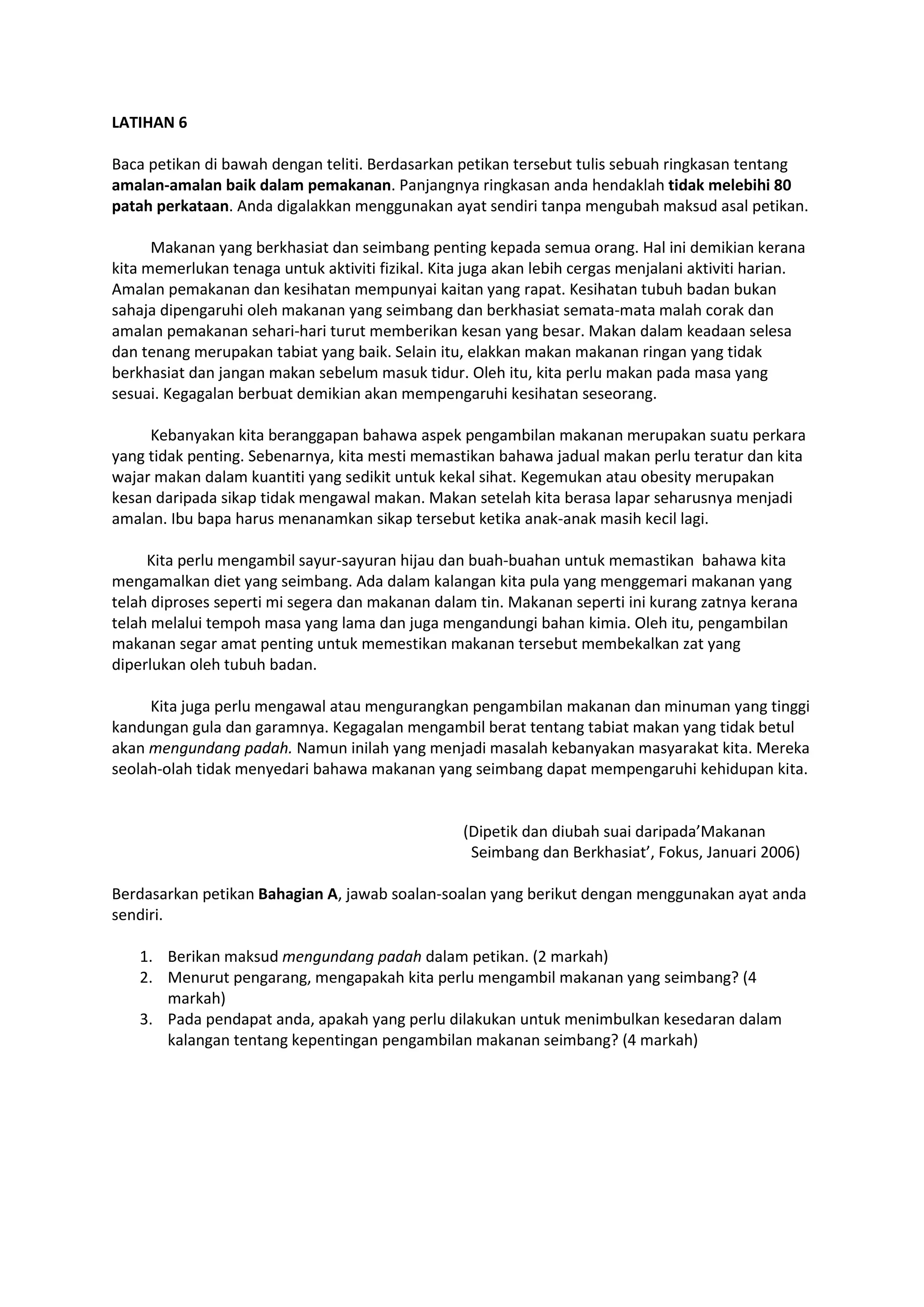 LATIHAN 6
Baca petikan di bawah dengan teliti. Berdasarkan petikan tersebut tulis sebuah ringkasan tentang
amalan-amalan baik dalam pemakanan. Panjangnya ringkasan anda hendaklah tidak melebihi 80
patah perkataan. Anda digalakkan menggunakan ayat sendiri tanpa mengubah maksud asal petikan.
Makanan yang berkhasiat dan seimbang penting kepada semua orang. Hal ini demikian kerana
kita memerlukan tenaga untuk aktiviti fizikal. Kita juga akan lebih cergas menjalani aktiviti harian.
Amalan pemakanan dan kesihatan mempunyai kaitan yang rapat. Kesihatan tubuh badan bukan
sahaja dipengaruhi oleh makanan yang seimbang dan berkhasiat semata-mata malah corak dan
amalan pemakanan sehari-hari turut memberikan kesan yang besar. Makan dalam keadaan selesa
dan tenang merupakan tabiat yang baik. Selain itu, elakkan makan makanan ringan yang tidak
berkhasiat dan jangan makan sebelum masuk tidur. Oleh itu, kita perlu makan pada masa yang
sesuai. Kegagalan berbuat demikian akan mempengaruhi kesihatan seseorang.
Kebanyakan kita beranggapan bahawa aspek pengambilan makanan merupakan suatu perkara
yang tidak penting. Sebenarnya, kita mesti memastikan bahawa jadual makan perlu teratur dan kita
wajar makan dalam kuantiti yang sedikit untuk kekal sihat. Kegemukan atau obesity merupakan
kesan daripada sikap tidak mengawal makan. Makan setelah kita berasa lapar seharusnya menjadi
amalan. Ibu bapa harus menanamkan sikap tersebut ketika anak-anak masih kecil lagi.
Kita perlu mengambil sayur-sayuran hijau dan buah-buahan untuk memastikan bahawa kita
mengamalkan diet yang seimbang. Ada dalam kalangan kita pula yang menggemari makanan yang
telah diproses seperti mi segera dan makanan dalam tin. Makanan seperti ini kurang zatnya kerana
telah melalui tempoh masa yang lama dan juga mengandungi bahan kimia. Oleh itu, pengambilan
makanan segar amat penting untuk memestikan makanan tersebut membekalkan zat yang
diperlukan oleh tubuh badan.
Kita juga perlu mengawal atau mengurangkan pengambilan makanan dan minuman yang tinggi
kandungan gula dan garamnya. Kegagalan mengambil berat tentang tabiat makan yang tidak betul
akan mengundang padah. Namun inilah yang menjadi masalah kebanyakan masyarakat kita. Mereka
seolah-olah tidak menyedari bahawa makanan yang seimbang dapat mempengaruhi kehidupan kita.
(Dipetik dan diubah suai daripada’Makanan
Seimbang dan Berkhasiat’, Fokus, Januari 2006)
Berdasarkan petikan Bahagian A, jawab soalan-soalan yang berikut dengan menggunakan ayat anda
sendiri.
1. Berikan maksud mengundang padah dalam petikan. (2 markah)
2. Menurut pengarang, mengapakah kita perlu mengambil makanan yang seimbang? (4
markah)
3. Pada pendapat anda, apakah yang perlu dilakukan untuk menimbulkan kesedaran dalam
kalangan tentang kepentingan pengambilan makanan seimbang? (4 markah)
 