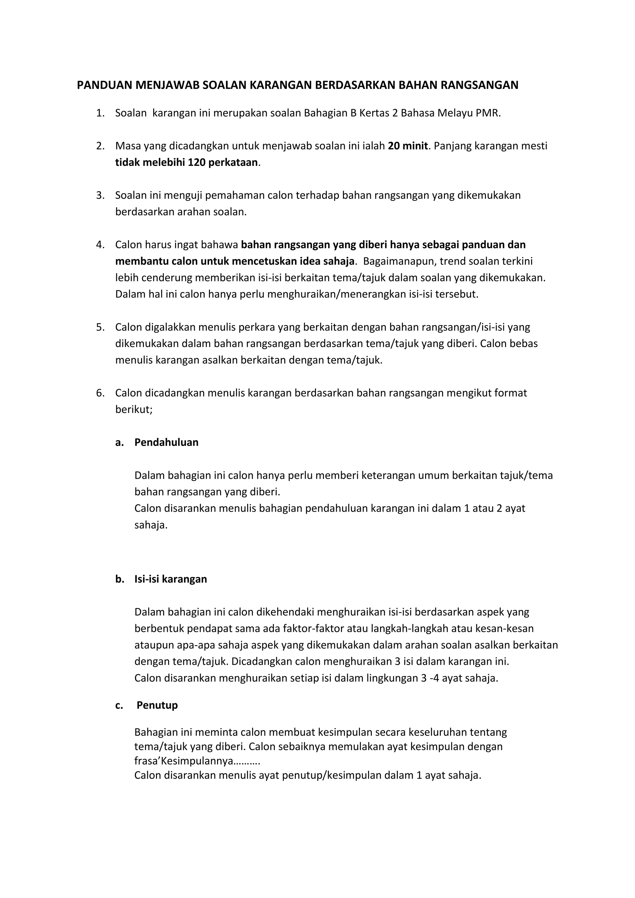 PANDUAN MENJAWAB SOALAN KARANGAN BERDASARKAN BAHAN RANGSANGAN
1. Soalan karangan ini merupakan soalan Bahagian B Kertas 2 Bahasa Melayu PMR.
2. Masa yang dicadangkan untuk menjawab soalan ini ialah 20 minit. Panjang karangan mesti
tidak melebihi 120 perkataan.
3. Soalan ini menguji pemahaman calon terhadap bahan rangsangan yang dikemukakan
berdasarkan arahan soalan.
4. Calon harus ingat bahawa bahan rangsangan yang diberi hanya sebagai panduan dan
membantu calon untuk mencetuskan idea sahaja. Bagaimanapun, trend soalan terkini
lebih cenderung memberikan isi-isi berkaitan tema/tajuk dalam soalan yang dikemukakan.
Dalam hal ini calon hanya perlu menghuraikan/menerangkan isi-isi tersebut.
5. Calon digalakkan menulis perkara yang berkaitan dengan bahan rangsangan/isi-isi yang
dikemukakan dalam bahan rangsangan berdasarkan tema/tajuk yang diberi. Calon bebas
menulis karangan asalkan berkaitan dengan tema/tajuk.
6. Calon dicadangkan menulis karangan berdasarkan bahan rangsangan mengikut format
berikut;
a. Pendahuluan
Dalam bahagian ini calon hanya perlu memberi keterangan umum berkaitan tajuk/tema
bahan rangsangan yang diberi.
Calon disarankan menulis bahagian pendahuluan karangan ini dalam 1 atau 2 ayat
sahaja.
b. Isi-isi karangan
Dalam bahagian ini calon dikehendaki menghuraikan isi-isi berdasarkan aspek yang
berbentuk pendapat sama ada faktor-faktor atau langkah-langkah atau kesan-kesan
ataupun apa-apa sahaja aspek yang dikemukakan dalam arahan soalan asalkan berkaitan
dengan tema/tajuk. Dicadangkan calon menghuraikan 3 isi dalam karangan ini.
Calon disarankan menghuraikan setiap isi dalam lingkungan 3 -4 ayat sahaja.
c. Penutup
Bahagian ini meminta calon membuat kesimpulan secara keseluruhan tentang
tema/tajuk yang diberi. Calon sebaiknya memulakan ayat kesimpulan dengan
frasa’Kesimpulannya……….
Calon disarankan menulis ayat penutup/kesimpulan dalam 1 ayat sahaja.
 