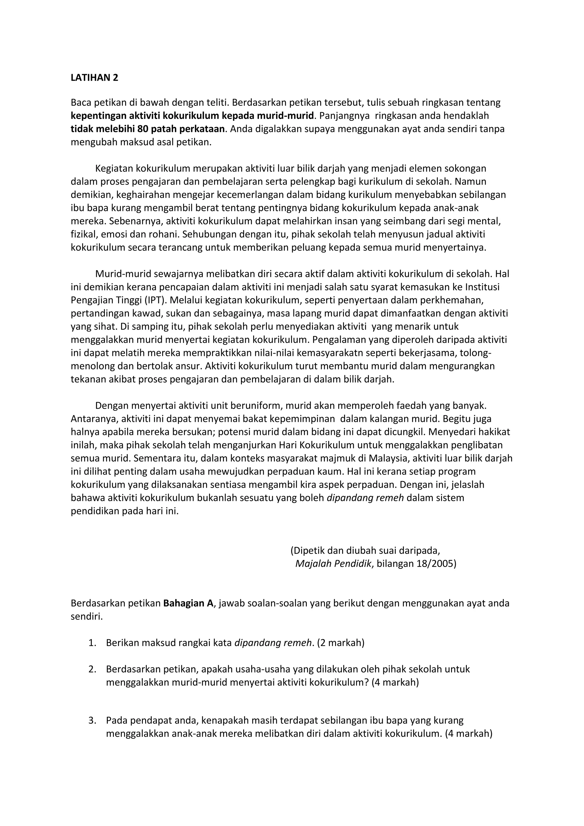 LATIHAN 2
Baca petikan di bawah dengan teliti. Berdasarkan petikan tersebut, tulis sebuah ringkasan tentang
kepentingan aktiviti kokurikulum kepada murid-murid. Panjangnya ringkasan anda hendaklah
tidak melebihi 80 patah perkataan. Anda digalakkan supaya menggunakan ayat anda sendiri tanpa
mengubah maksud asal petikan.
Kegiatan kokurikulum merupakan aktiviti luar bilik darjah yang menjadi elemen sokongan
dalam proses pengajaran dan pembelajaran serta pelengkap bagi kurikulum di sekolah. Namun
demikian, keghairahan mengejar kecemerlangan dalam bidang kurikulum menyebabkan sebilangan
ibu bapa kurang mengambil berat tentang pentingnya bidang kokurikulum kepada anak-anak
mereka. Sebenarnya, aktiviti kokurikulum dapat melahirkan insan yang seimbang dari segi mental,
fizikal, emosi dan rohani. Sehubungan dengan itu, pihak sekolah telah menyusun jadual aktiviti
kokurikulum secara terancang untuk memberikan peluang kepada semua murid menyertainya.
Murid-murid sewajarnya melibatkan diri secara aktif dalam aktiviti kokurikulum di sekolah. Hal
ini demikian kerana pencapaian dalam aktiviti ini menjadi salah satu syarat kemasukan ke Institusi
Pengajian Tinggi (IPT). Melalui kegiatan kokurikulum, seperti penyertaan dalam perkhemahan,
pertandingan kawad, sukan dan sebagainya, masa lapang murid dapat dimanfaatkan dengan aktiviti
yang sihat. Di samping itu, pihak sekolah perlu menyediakan aktiviti yang menarik untuk
menggalakkan murid menyertai kegiatan kokurikulum. Pengalaman yang diperoleh daripada aktiviti
ini dapat melatih mereka mempraktikkan nilai-nilai kemasyarakatn seperti bekerjasama, tolong-
menolong dan bertolak ansur. Aktiviti kokurikulum turut membantu murid dalam mengurangkan
tekanan akibat proses pengajaran dan pembelajaran di dalam bilik darjah.
Dengan menyertai aktiviti unit beruniform, murid akan memperoleh faedah yang banyak.
Antaranya, aktiviti ini dapat menyemai bakat kepemimpinan dalam kalangan murid. Begitu juga
halnya apabila mereka bersukan; potensi murid dalam bidang ini dapat dicungkil. Menyedari hakikat
inilah, maka pihak sekolah telah menganjurkan Hari Kokurikulum untuk menggalakkan penglibatan
semua murid. Sementara itu, dalam konteks masyarakat majmuk di Malaysia, aktiviti luar bilik darjah
ini dilihat penting dalam usaha mewujudkan perpaduan kaum. Hal ini kerana setiap program
kokurikulum yang dilaksanakan sentiasa mengambil kira aspek perpaduan. Dengan ini, jelaslah
bahawa aktiviti kokurikulum bukanlah sesuatu yang boleh dipandang remeh dalam sistem
pendidikan pada hari ini.
(Dipetik dan diubah suai daripada,
Majalah Pendidik, bilangan 18/2005)
Berdasarkan petikan Bahagian A, jawab soalan-soalan yang berikut dengan menggunakan ayat anda
sendiri.
1. Berikan maksud rangkai kata dipandang remeh. (2 markah)
2. Berdasarkan petikan, apakah usaha-usaha yang dilakukan oleh pihak sekolah untuk
menggalakkan murid-murid menyertai aktiviti kokurikulum? (4 markah)
3. Pada pendapat anda, kenapakah masih terdapat sebilangan ibu bapa yang kurang
menggalakkan anak-anak mereka melibatkan diri dalam aktiviti kokurikulum. (4 markah)
 