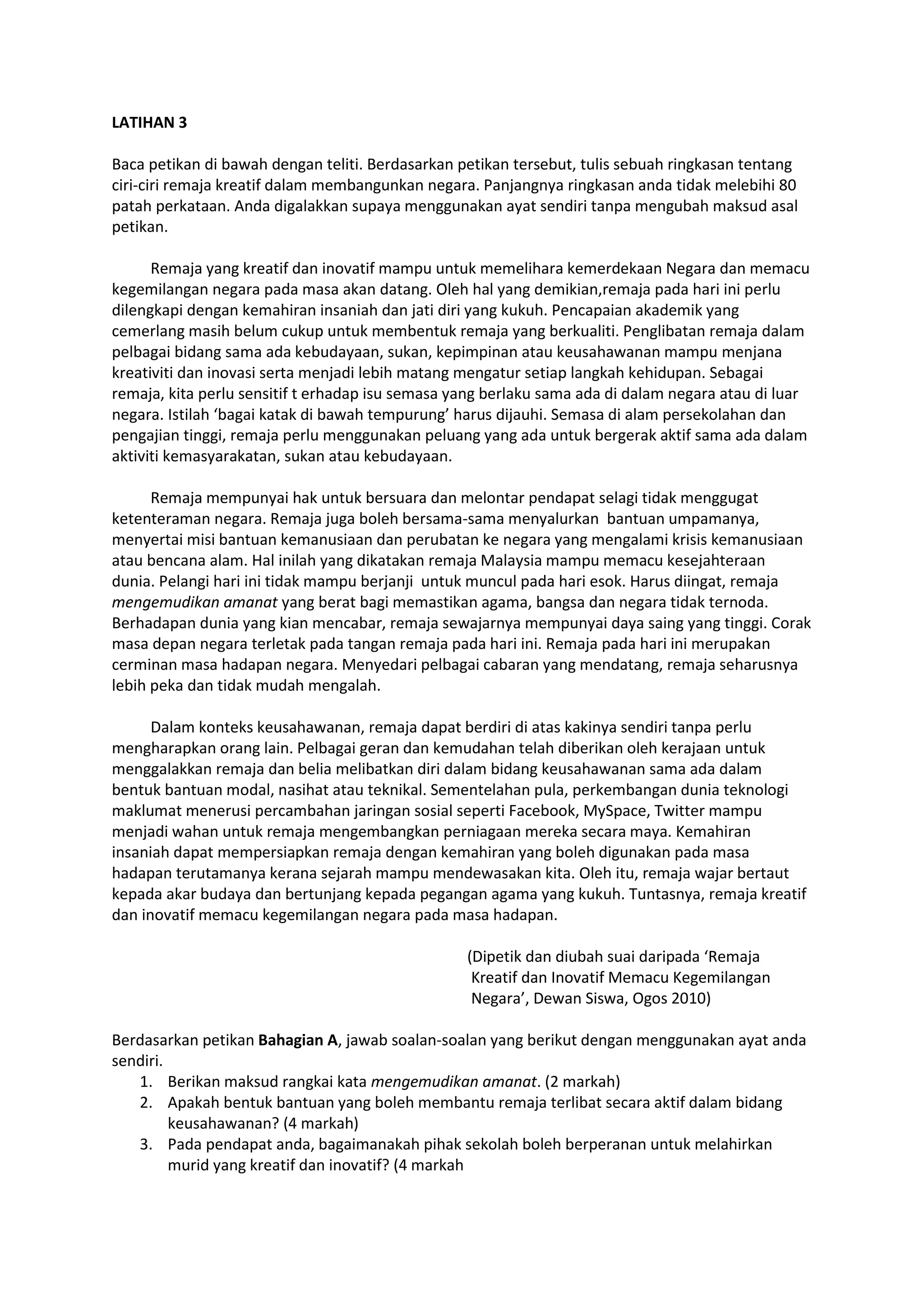 LATIHAN 3
Baca petikan di bawah dengan teliti. Berdasarkan petikan tersebut, tulis sebuah ringkasan tentang
ciri-ciri remaja kreatif dalam membangunkan negara. Panjangnya ringkasan anda tidak melebihi 80
patah perkataan. Anda digalakkan supaya menggunakan ayat sendiri tanpa mengubah maksud asal
petikan.
Remaja yang kreatif dan inovatif mampu untuk memelihara kemerdekaan Negara dan memacu
kegemilangan negara pada masa akan datang. Oleh hal yang demikian,remaja pada hari ini perlu
dilengkapi dengan kemahiran insaniah dan jati diri yang kukuh. Pencapaian akademik yang
cemerlang masih belum cukup untuk membentuk remaja yang berkualiti. Penglibatan remaja dalam
pelbagai bidang sama ada kebudayaan, sukan, kepimpinan atau keusahawanan mampu menjana
kreativiti dan inovasi serta menjadi lebih matang mengatur setiap langkah kehidupan. Sebagai
remaja, kita perlu sensitif t erhadap isu semasa yang berlaku sama ada di dalam negara atau di luar
negara. Istilah ‘bagai katak di bawah tempurung’ harus dijauhi. Semasa di alam persekolahan dan
pengajian tinggi, remaja perlu menggunakan peluang yang ada untuk bergerak aktif sama ada dalam
aktiviti kemasyarakatan, sukan atau kebudayaan.
Remaja mempunyai hak untuk bersuara dan melontar pendapat selagi tidak menggugat
ketenteraman negara. Remaja juga boleh bersama-sama menyalurkan bantuan umpamanya,
menyertai misi bantuan kemanusiaan dan perubatan ke negara yang mengalami krisis kemanusiaan
atau bencana alam. Hal inilah yang dikatakan remaja Malaysia mampu memacu kesejahteraan
dunia. Pelangi hari ini tidak mampu berjanji untuk muncul pada hari esok. Harus diingat, remaja
mengemudikan amanat yang berat bagi memastikan agama, bangsa dan negara tidak ternoda.
Berhadapan dunia yang kian mencabar, remaja sewajarnya mempunyai daya saing yang tinggi. Corak
masa depan negara terletak pada tangan remaja pada hari ini. Remaja pada hari ini merupakan
cerminan masa hadapan negara. Menyedari pelbagai cabaran yang mendatang, remaja seharusnya
lebih peka dan tidak mudah mengalah.
Dalam konteks keusahawanan, remaja dapat berdiri di atas kakinya sendiri tanpa perlu
mengharapkan orang lain. Pelbagai geran dan kemudahan telah diberikan oleh kerajaan untuk
menggalakkan remaja dan belia melibatkan diri dalam bidang keusahawanan sama ada dalam
bentuk bantuan modal, nasihat atau teknikal. Sementelahan pula, perkembangan dunia teknologi
maklumat menerusi percambahan jaringan sosial seperti Facebook, MySpace, Twitter mampu
menjadi wahan untuk remaja mengembangkan perniagaan mereka secara maya. Kemahiran
insaniah dapat mempersiapkan remaja dengan kemahiran yang boleh digunakan pada masa
hadapan terutamanya kerana sejarah mampu mendewasakan kita. Oleh itu, remaja wajar bertaut
kepada akar budaya dan bertunjang kepada pegangan agama yang kukuh. Tuntasnya, remaja kreatif
dan inovatif memacu kegemilangan negara pada masa hadapan.
(Dipetik dan diubah suai daripada ‘Remaja
Kreatif dan Inovatif Memacu Kegemilangan
Negara’, Dewan Siswa, Ogos 2010)
Berdasarkan petikan Bahagian A, jawab soalan-soalan yang berikut dengan menggunakan ayat anda
sendiri.
1. Berikan maksud rangkai kata mengemudikan amanat. (2 markah)
2. Apakah bentuk bantuan yang boleh membantu remaja terlibat secara aktif dalam bidang
keusahawanan? (4 markah)
3. Pada pendapat anda, bagaimanakah pihak sekolah boleh berperanan untuk melahirkan
murid yang kreatif dan inovatif? (4 markah
 