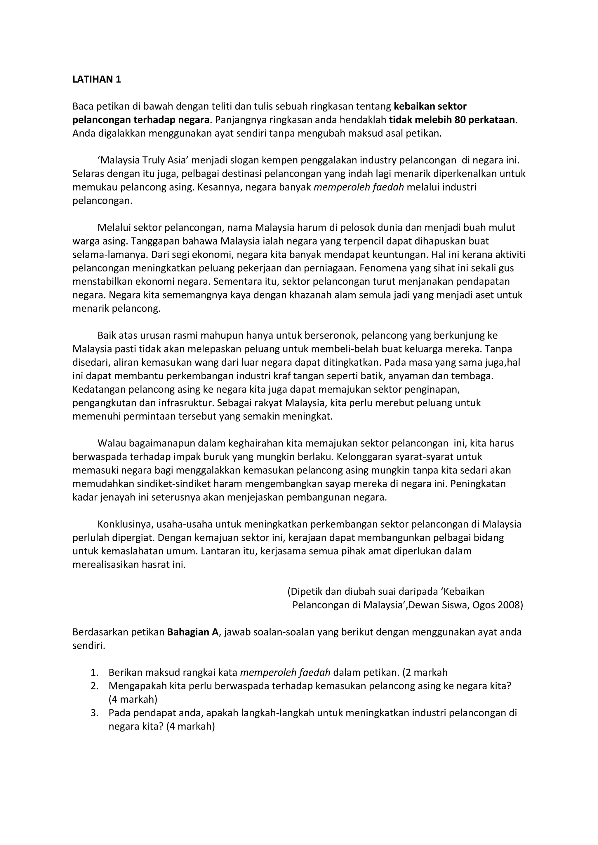 LATIHAN 1
Baca petikan di bawah dengan teliti dan tulis sebuah ringkasan tentang kebaikan sektor
pelancongan terhadap negara. Panjangnya ringkasan anda hendaklah tidak melebih 80 perkataan.
Anda digalakkan menggunakan ayat sendiri tanpa mengubah maksud asal petikan.
‘Malaysia Truly Asia’ menjadi slogan kempen penggalakan industry pelancongan di negara ini.
Selaras dengan itu juga, pelbagai destinasi pelancongan yang indah lagi menarik diperkenalkan untuk
memukau pelancong asing. Kesannya, negara banyak memperoleh faedah melalui industri
pelancongan.
Melalui sektor pelancongan, nama Malaysia harum di pelosok dunia dan menjadi buah mulut
warga asing. Tanggapan bahawa Malaysia ialah negara yang terpencil dapat dihapuskan buat
selama-lamanya. Dari segi ekonomi, negara kita banyak mendapat keuntungan. Hal ini kerana aktiviti
pelancongan meningkatkan peluang pekerjaan dan perniagaan. Fenomena yang sihat ini sekali gus
menstabilkan ekonomi negara. Sementara itu, sektor pelancongan turut menjanakan pendapatan
negara. Negara kita sememangnya kaya dengan khazanah alam semula jadi yang menjadi aset untuk
menarik pelancong.
Baik atas urusan rasmi mahupun hanya untuk berseronok, pelancong yang berkunjung ke
Malaysia pasti tidak akan melepaskan peluang untuk membeli-belah buat keluarga mereka. Tanpa
disedari, aliran kemasukan wang dari luar negara dapat ditingkatkan. Pada masa yang sama juga,hal
ini dapat membantu perkembangan industri kraf tangan seperti batik, anyaman dan tembaga.
Kedatangan pelancong asing ke negara kita juga dapat memajukan sektor penginapan,
pengangkutan dan infrasruktur. Sebagai rakyat Malaysia, kita perlu merebut peluang untuk
memenuhi permintaan tersebut yang semakin meningkat.
Walau bagaimanapun dalam keghairahan kita memajukan sektor pelancongan ini, kita harus
berwaspada terhadap impak buruk yang mungkin berlaku. Kelonggaran syarat-syarat untuk
memasuki negara bagi menggalakkan kemasukan pelancong asing mungkin tanpa kita sedari akan
memudahkan sindiket-sindiket haram mengembangkan sayap mereka di negara ini. Peningkatan
kadar jenayah ini seterusnya akan menjejaskan pembangunan negara.
Konklusinya, usaha-usaha untuk meningkatkan perkembangan sektor pelancongan di Malaysia
perlulah dipergiat. Dengan kemajuan sektor ini, kerajaan dapat membangunkan pelbagai bidang
untuk kemaslahatan umum. Lantaran itu, kerjasama semua pihak amat diperlukan dalam
merealisasikan hasrat ini.
(Dipetik dan diubah suai daripada ‘Kebaikan
Pelancongan di Malaysia’,Dewan Siswa, Ogos 2008)
Berdasarkan petikan Bahagian A, jawab soalan-soalan yang berikut dengan menggunakan ayat anda
sendiri.
1. Berikan maksud rangkai kata memperoleh faedah dalam petikan. (2 markah
2. Mengapakah kita perlu berwaspada terhadap kemasukan pelancong asing ke negara kita?
(4 markah)
3. Pada pendapat anda, apakah langkah-langkah untuk meningkatkan industri pelancongan di
negara kita? (4 markah)
 