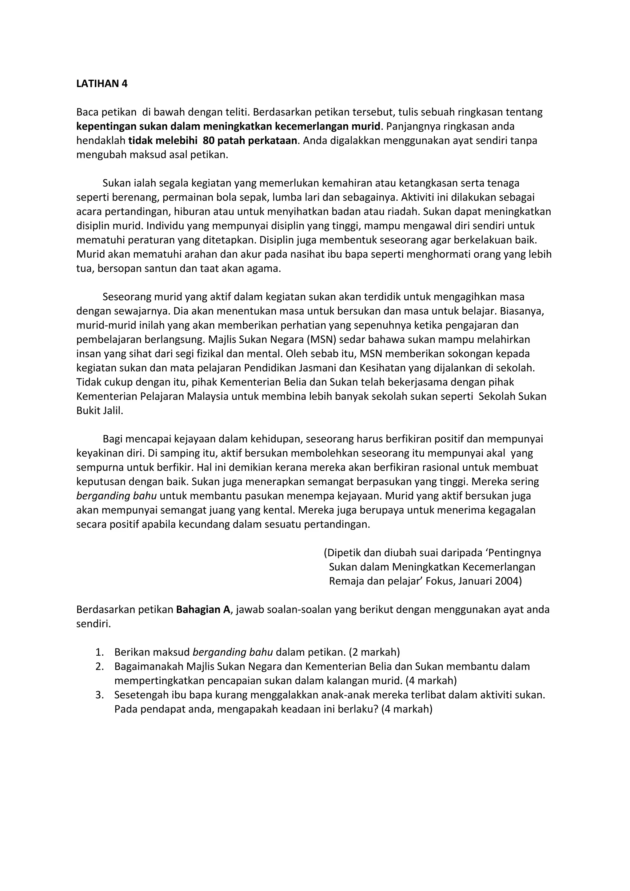 LATIHAN 4
Baca petikan di bawah dengan teliti. Berdasarkan petikan tersebut, tulis sebuah ringkasan tentang
kepentingan sukan dalam meningkatkan kecemerlangan murid. Panjangnya ringkasan anda
hendaklah tidak melebihi 80 patah perkataan. Anda digalakkan menggunakan ayat sendiri tanpa
mengubah maksud asal petikan.
Sukan ialah segala kegiatan yang memerlukan kemahiran atau ketangkasan serta tenaga
seperti berenang, permainan bola sepak, lumba lari dan sebagainya. Aktiviti ini dilakukan sebagai
acara pertandingan, hiburan atau untuk menyihatkan badan atau riadah. Sukan dapat meningkatkan
disiplin murid. Individu yang mempunyai disiplin yang tinggi, mampu mengawal diri sendiri untuk
mematuhi peraturan yang ditetapkan. Disiplin juga membentuk seseorang agar berkelakuan baik.
Murid akan mematuhi arahan dan akur pada nasihat ibu bapa seperti menghormati orang yang lebih
tua, bersopan santun dan taat akan agama.
Seseorang murid yang aktif dalam kegiatan sukan akan terdidik untuk mengagihkan masa
dengan sewajarnya. Dia akan menentukan masa untuk bersukan dan masa untuk belajar. Biasanya,
murid-murid inilah yang akan memberikan perhatian yang sepenuhnya ketika pengajaran dan
pembelajaran berlangsung. Majlis Sukan Negara (MSN) sedar bahawa sukan mampu melahirkan
insan yang sihat dari segi fizikal dan mental. Oleh sebab itu, MSN memberikan sokongan kepada
kegiatan sukan dan mata pelajaran Pendidikan Jasmani dan Kesihatan yang dijalankan di sekolah.
Tidak cukup dengan itu, pihak Kementerian Belia dan Sukan telah bekerjasama dengan pihak
Kementerian Pelajaran Malaysia untuk membina lebih banyak sekolah sukan seperti Sekolah Sukan
Bukit Jalil.
Bagi mencapai kejayaan dalam kehidupan, seseorang harus berfikiran positif dan mempunyai
keyakinan diri. Di samping itu, aktif bersukan membolehkan seseorang itu mempunyai akal yang
sempurna untuk berfikir. Hal ini demikian kerana mereka akan berfikiran rasional untuk membuat
keputusan dengan baik. Sukan juga menerapkan semangat berpasukan yang tinggi. Mereka sering
berganding bahu untuk membantu pasukan menempa kejayaan. Murid yang aktif bersukan juga
akan mempunyai semangat juang yang kental. Mereka juga berupaya untuk menerima kegagalan
secara positif apabila kecundang dalam sesuatu pertandingan.
(Dipetik dan diubah suai daripada ‘Pentingnya
Sukan dalam Meningkatkan Kecemerlangan
Remaja dan pelajar’ Fokus, Januari 2004)
Berdasarkan petikan Bahagian A, jawab soalan-soalan yang berikut dengan menggunakan ayat anda
sendiri.
1. Berikan maksud berganding bahu dalam petikan. (2 markah)
2. Bagaimanakah Majlis Sukan Negara dan Kementerian Belia dan Sukan membantu dalam
mempertingkatkan pencapaian sukan dalam kalangan murid. (4 markah)
3. Sesetengah ibu bapa kurang menggalakkan anak-anak mereka terlibat dalam aktiviti sukan.
Pada pendapat anda, mengapakah keadaan ini berlaku? (4 markah)
 