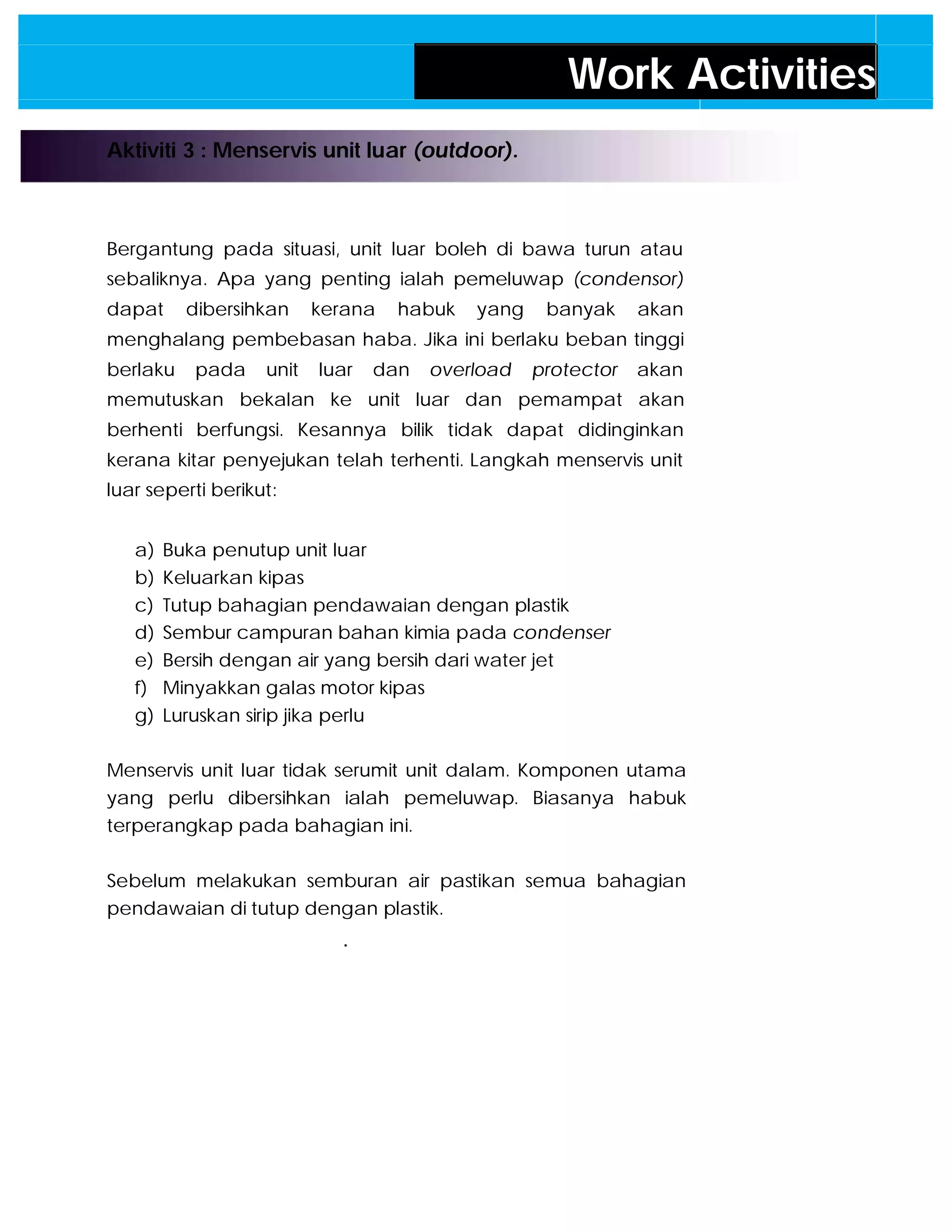 Work Activities
Aktiviti 3 : Menservis unit luar (outdoor).
Bergantung pada situasi, unit luar boleh di bawa turun atau
sebaliknya. Apa yang penting ialah pemeluwap (condensor)
dapat dibersihkan kerana habuk yang banyak akan
menghalang pembebasan haba. Jika ini berlaku beban tinggi
berlaku pada unit luar dan overload protector akan
memutuskan bekalan ke unit luar dan pemampat akan
berhenti berfungsi. Kesannya bilik tidak dapat didinginkan
kerana kitar penyejukan telah terhenti. Langkah menservis unit
luar seperti berikut:
a) Buka penutup unit luar
b) Keluarkan kipas
c) Tutup bahagian pendawaian dengan plastik
d) Sembur campuran bahan kimia pada condenser
e) Bersih dengan air yang bersih dari water jet
f) Minyakkan galas motor kipas
g) Luruskan sirip jika perlu
Menservis unit luar tidak serumit unit dalam. Komponen utama
yang perlu dibersihkan ialah pemeluwap. Biasanya habuk
terperangkap pada bahagian ini.
Sebelum melakukan semburan air pastikan semua bahagian
pendawaian di tutup dengan plastik.
.


 