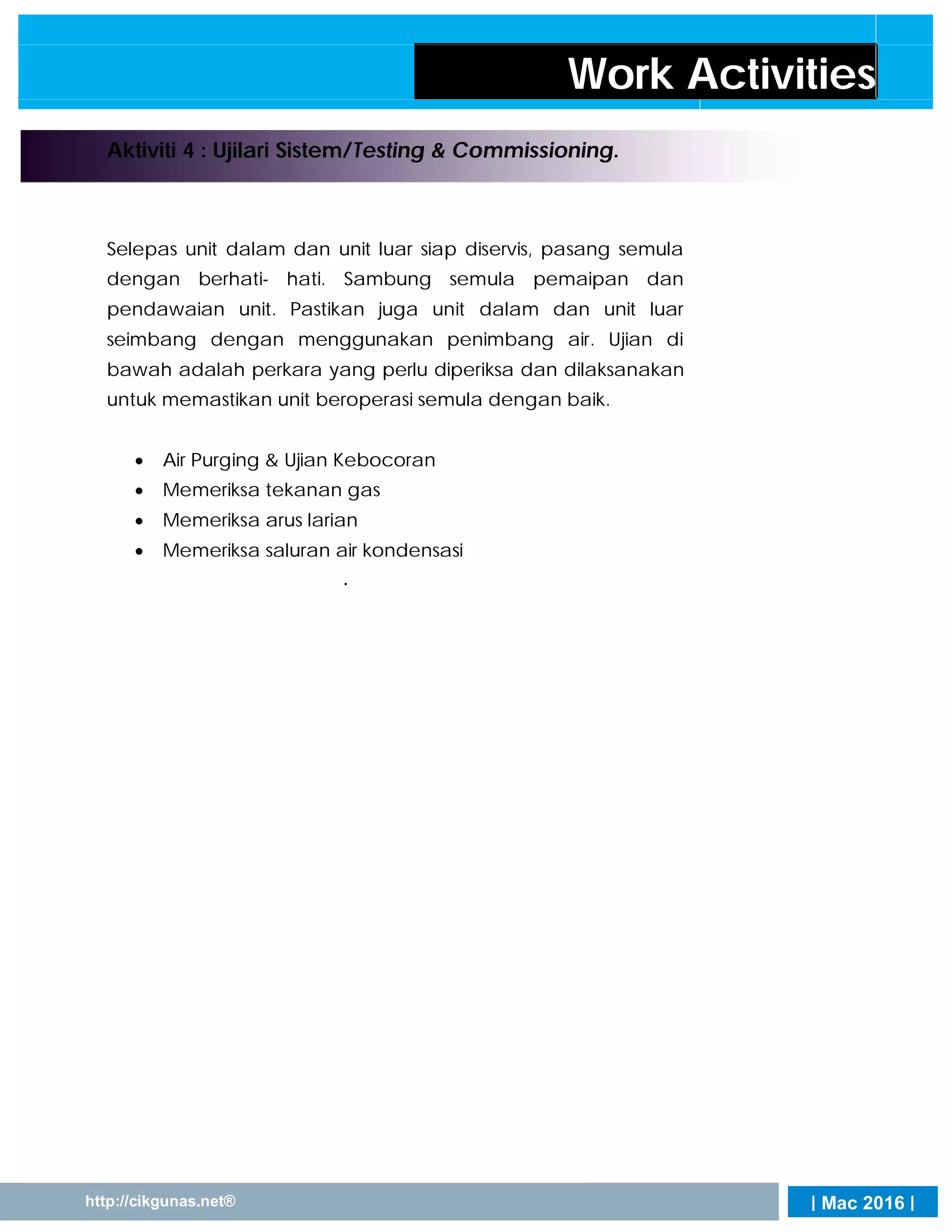| Mac 2016 |http://cikgunas.net®
Work Activities
Aktiviti 4 : Ujilari Sistem/Testing & Commissioning.
Selepas unit dalam dan unit luar siap diservis, pasang semula
dengan berhati- hati. Sambung semula pemaipan dan
pendawaian unit. Pastikan juga unit dalam dan unit luar
seimbang dengan menggunakan penimbang air. Ujian di
bawah adalah perkara yang perlu diperiksa dan dilaksanakan
untuk memastikan unit beroperasi semula dengan baik.
 Air Purging & Ujian Kebocoran
 Memeriksa tekanan gas
 Memeriksa arus larian
 Memeriksa saluran air kondensasi
.


 