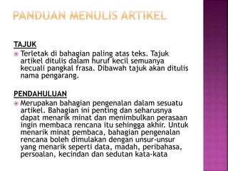 TAJUK
 Terletak di bahagian paling atas teks. Tajuk
artikel ditulis dalam huruf kecil semuanya
kecuali pangkal frasa. Dibawah tajuk akan ditulis
nama pengarang.
PENDAHULUAN
 Merupakan bahagian pengenalan dalam sesuatu
artikel. Bahagian ini penting dan seharusnya
dapat menarik minat dan menimbulkan perasaan
ingin membaca rencana itu sehingga akhir. Untuk
menarik minat pembaca, bahagian pengenalan
rencana boleh dimulakan dengan unsur-unsur
yang menarik seperti data, madah, peribahasa,
persoalan, kecindan dan sedutan kata-kata
 