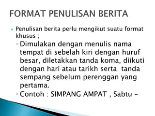  Penulisan berita perlu mengikut suatu format
khusus ;
◦ Dimulakan dengan menulis nama
tempat di sebelah kiri dengan huruf
besar, diletakkan tanda koma, diikuti
dengan hari atau tarikh serta tanda
sempang sebelum perenggan yang
pertama.
◦ Contoh : SIMPANG AMPAT , Sabtu -
 