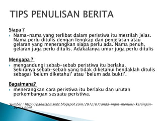 Siapa ?
 Nama-nama yang terlibat dalam peristiwa itu mestilah jelas.
Nama perlu ditulis dengan lengkap dan penjelasan atau
gelaran yang menerangkan siapa perlu ada. Nama penuh,
gelaran juga perlu ditulis. Adakalanya umur juga perlu ditulis
Mengapa ?
 mengandungi sebab-sebab peristiwa itu berlaku.
Sekiranya sebab-sebab yang tidak diketahui hendaklah ditulis
sebagai ‘belum diketahui’ atau ‘belum ada bukti’.
Bagaimana?
 menerangkan cara peristiwa itu berlaku dan urutan
perkembangan sesuatu peristiwa.
Sumber : http://panitiabmskbt.blogspot.com/2012/07/anda-ingin-menulis-karangan-
berita.html
 