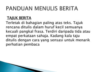 TAJUK BERITA
Terletak di bahagian paling atas teks. Tajuk
rencana ditulis dalam huruf kecil semuanya
kecuali pangkal frasa. Terdiri daripada tida atau
empat perkataan sahaja. Kadang kala taju
ditulis dengan cara yang sensasi untuk menarik
perhatian pembaca
 