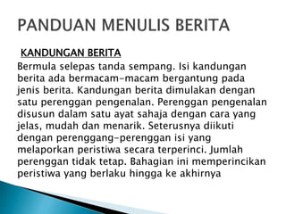 KANDUNGAN BERITA
Bermula selepas tanda sempang. Isi kandungan
berita ada bermacam-macam bergantung pada
jenis berita. Kandungan berita dimulakan dengan
satu perenggan pengenalan. Perenggan pengenalan
disusun dalam satu ayat sahaja dengan cara yang
jelas, mudah dan menarik. Seterusnya diikuti
dengan perenggang-perenggan isi yang
melaporkan peristiwa secara terperinci. Jumlah
perenggan tidak tetap. Bahagian ini memperincikan
peristiwa yang berlaku hingga ke akhirnya
 