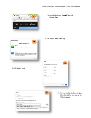 Taklimat Jurulatih Utama DASHBOARD Sekolah : 27-28.02.2014, BTPN Pahang.

36.Kembali ke laman Frog VLE dan klik
butang share

36

37.Klik butang share sekali lagi..
37

38

38.Klik butang next.

39

11

39.Taip nama pihak berkepentingan
dalam kotak Who has access. dan
klik butang add.

 