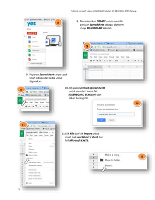 Taklimat Jurulatih Utama DASHBOARD Sekolah : 27-28.02.2014, BTPN Pahang.

8. Menekan ikon CREATE untuk memilih
perisian Spreadsheet sebagai platform
maya DASHBOARD Sekolah.

8

9

9. Paparan Spreadsheet tanpa tajuk
telah dibuka dan sedia untuk
digunakan.
10

10.Klik pada Untitled Spreadsheett
untuk memberi nama fail
(DASHBOARD SEKOLAH) dan
tekan butang OK.
10

11

11.Klik File dan klik Import untuk
muat naik worksheet / sheet dari
fail Microsoft EXCEL.

11

3

 