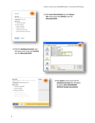 Taklimat Jurulatih Utama DASHBOARD Sekolah : 27-28.02.2014, BTPN Pahang.

12

12.Pilih Insert New Sheet(s) dan klik Choose
File untuk muat naik sheet(s) ) dari fail
Microsoft EXCEL.

13

13.Pilih fail dashboard prestasi dan
klik open untuk muat naik sheet(s)
dari fail Microsoft EXCEL.

14

4

14.Klik import untuk muat naik fail
dashboard prestasi dan disisipkan
ke dalam sheet DASHBOARD
SEKOLAH Google Spreadsheet.

 